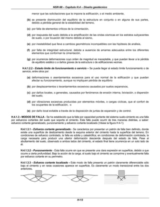 NSR-98 – Capítulo H.4 – Diseño geotécnico
H-13
menor que las solicitaciones que le impone la edificación, o el medio ambiente,
(b) se presente disminución del equilibrio de la estructura en conjunto o en alguna de sus partes,
debido a pérdida general de la estabilidad del terreno,
(c) por falla de elementos críticos de la cimentación,
(d) por respuesta del suelo debida a la amplificación de las ondas sísmicas en los estratos subyacentes
de suelo, o por licuación del mismo debida al sismo,
(e) por inestabilidad que lleve a cambios geométricos incompatibles con las hipótesis de análisis,
(f) por falta de integridad estructural, debida a ausencia de amarres adecuados entre los diferentes
elementos que conforman la cimentación,
(g) por ocurrencia deformaciones cuyo orden de magnitud es inaceptable, y que puedan llevar a la pérdida
de equilibrio estático o a daños graves de la estructura o de edificaciones vecinas.
H.4.1.2.2 - Estado límite de funcionamiento o servicio – Se puede llegar al estado límite funcionamiento o de
servicio, entre otros por:
(a) deformaciones o asentamientos excesivos para el uso normal de la edificación y que puedan
afectar su funcionamiento, aunque no impliquen pérdida de equilibrio
(b) por desplazamientos o levantamientos excesivos causados por suelos expansivos,
(c) por daños locales, o generales, causados por fenómenos de erosión interna, lixiviación, o dispersión
del suelo,
(d) por vibraciones excesivas producidas por elementos móviles, o cargas cíclicas, que el confort de
los ocupantes de la edificación, o
(e) por daño local evitable a través de la disposición de juntas de expansión y de control.
H.4.1.3 - MODOS DE FALLA - Se ha establecido que la falla por capacidad portante del sistema suelo-cimiento es una falla
por esfuerzos cortantes del suelo que soporta el cimiento. Esta falla puede ocurrir de tres maneras distintas, a saber:
esfuerzo cortante generalizado, punzonamiento y esfuerzo cortante localizado (Véase la figura H.4-1).
H.4.1.3.1 - Esfuerzo cortante generalizado - Se caracteriza por presentar un patrón de falla bien definido, donde
existe una superficie de deslizamiento desde la esquina exterior del cimiento hasta la superficie del terreno. En
condiciones de esfuerzo controlado, la falla es súbita y catastrófica; en condiciones de deformación controlada, la
carga necesaria para producir una ulterior deformación desciende después del estado de falla. Pese al
abultamiento del suelo, observado a ambos lados del cimiento, el estado final tiene ocurrencia en un solo lado de
él.
H.4.1.3.2 - Punzonamiento - Esta falla ocurre sin que se presente una clara expresión en superficie, debido a que
ocurre a cierta profundidad. Bajo la acción de la carga, el suelo bajo el cimiento se comprime y eventualmente falla
por esfuerzo cortante en su perímetro.
H.4.1.3.3 - Esfuerzo cortante localizado - Este modo de falla presenta un patrón claramente diferenciable sólo
bajo el cimiento y en raras ocasiones aparece en superficie. Es claramente un modo transicional entre los dos
anteriores.
 
