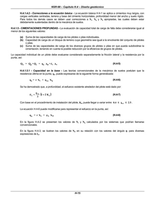 NSR-98 – Capítulo H.4 – Diseño geotécnico
H-15
H.4.1.4.2 - Correcciones a la ecuación básica - La ecuación básica H.4-1 se aplica a cimientos muy largos, con
cargas verticales centradas, terreno y base del cimiento horizontales, profundidad menor del ancho y suelo rígido.
Para todos los demás casos se deben usar correcciones a Nc, Nq y Nγ
γ apropiadas, las cuales deben estar
debidamente sustentadas dentro de la mecánica de suelos.
H.4.1.5 - CIMENTACIONES PROFUNDAS - La evaluación de capacidad total de carga de falla debe considerarse igual al
menor de los siguientes valores:
(a) Suma de las capacidades de carga de los pilotes o pilas individuales.
(b) Capacidad de carga de un bloque de terreno cuya geometría sea igual a la envolvente del conjunto de pilotes
o pilas.
(c) Suma de las capacidades de carga de los diversos grupos de pilotes o pilas en que pueda subdividirse la
cimentación, teniendo en cuenta la posible reducción por la eficiencia de grupos de pilotes.
La capacidad individual de un pilote debe evaluarse considerado separadamente la fricción lateral y la resistencia por la
punta, así:
o p s o p s s
Q = Q +Q = q A +f A (H.4-5)
H.4.1.5.1 - Capacidad en la base - Las teorías convencionales de la mecánica de suelos postulan que la
resistencia última en la punta, qo, puede expresarse de la siguiente forma generalizada:
o c vo q
q = c N + q N (H.4-6)
Se ha demostrado que, a profundidad, el esfuerzo existente alrededor del pilote está dado por:
(
( )
)
o
vo
o K
2
1
3
q
+
+
=
=
σ
σ (H.4-7)
Con base en el procedimiento de instalación del pilote, Ko, puede llegar a variar entre: 0.4 k 2.5
o
≤
≤ ≤
≤ .
La ecuación H.4-6 puede modificarse para representar el esfuerzo en la punta, así:
o c o
q = c N + N
σ
σ σ
σ (H.4-8)
En la figura H.4-2 se presentan los valores de Nc y Nq calculados por los sistemas que podrían llamarse
convencionales.
En la figura H.4-3, se ilustran los valores de Nσ
σ en su relación con los valores del ángulo φ
φ, para diversas
expresiones de Irr.
 