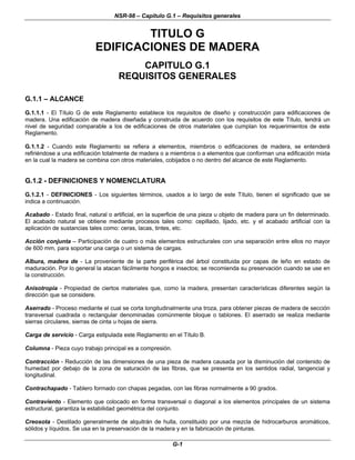 NSR-98 – Capítulo G.1 – Requisitos generales
G-1
TITULO G
EDIFICACIONES DE MADERA
CAPITULO G.1
REQUISITOS GENERALES
G.1.1 – ALCANCE
G.1.1.1 - El Título G de este Reglamento establece los requisitos de diseño y construcción para edificaciones de
madera. Una edificación de madera diseñada y construida de acuerdo con los requisitos de este Título, tendrá un
nivel de seguridad comparable a los de edificaciones de otros materiales que cumplan los requerimientos de este
Reglamento.
G.1.1.2 - Cuando este Reglamento se refiera a elementos, miembros o edificaciones de madera, se entenderá
refiriéndose a una edificación totalmente de madera o a miembros o a elementos que conforman una edificación mixta
en la cual la madera se combina con otros materiales, cobijados o no dentro del alcance de este Reglamento.
G.1.2 - DEFINICIONES Y NOMENCLATURA
G.1.2.1 - DEFINICIONES - Los siguientes términos, usados a lo largo de este Título, tienen el significado que se
indica a continuación.
Acabado - Estado final, natural o artificial, en la superficie de una pieza u objeto de madera para un fin determinado.
El acabado natural se obtiene mediante procesos tales como: cepillado, lijado, etc. y el acabado artificial con la
aplicación de sustancias tales como: ceras, lacas, tintes, etc.
Acción conjunta – Participación de cuatro o más elementos estructurales con una separación entre ellos no mayor
de 600 mm, para soportar una carga o un sistema de cargas.
Albura, madera de - La proveniente de la parte periférica del árbol constituida por capas de leño en estado de
maduración. Por lo general la atacan fácilmente hongos e insectos; se recomienda su preservación cuando se use en
la construcción.
Anisotropía - Propiedad de ciertos materiales que, como la madera, presentan características diferentes según la
dirección que se considere.
Aserrado - Proceso mediante el cual se corta longitudinalmente una troza, para obtener piezas de madera de sección
transversal cuadrada o rectangular denominadas comúnmente bloque o tablones. El aserrado se realiza mediante
sierras circulares, sierras de cinta u hojas de sierra.
Carga de servicio - Carga estipulada este Reglamento en el Título B.
Columna - Pieza cuyo trabajo principal es a compresión.
Contracción - Reducción de las dimensiones de una pieza de madera causada por la disminución del contenido de
humedad por debajo de la zona de saturación de las fibras, que se presenta en los sentidos radial, tangencial y
longitudinal.
Contrachapado - Tablero formado con chapas pegadas, con las fibras normalmente a 90 grados.
Contraviento - Elemento que colocado en forma transversal o diagonal a los elementos principales de un sistema
estructural, garantiza la estabilidad geométrica del conjunto.
Creosota - Destilado generalmente de alquitrán de hulla, constituido por una mezcla de hidrocarburos aromáticos,
sólidos y líquidos. Se usa en la preservación de la madera y en la fabricación de pinturas.
 