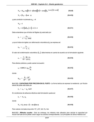 NSR-98 – Capítulo H.4 – Diseño geotécnico
H-17
(
( )
)
[
[ ]
] (
( )
)
[
[ ]
] (
( )
)
[[ ]]
N K tan I
po rr
σ
σ
φ
φ φ
φ
π
π φ
φ φ
φ φ
φ
=
= −
− −
− +
+
exp sen sen sen
2 3 3 4 3 1
(H.4-9)
(
( )
)
N N
c =
= −
−
σ
σ φ
φ
1 cot (H.4-10)
y para condición no-drenada φ
φu =
= 0
Nσ
σ =
= 1
(
( )
)
[
[ ]
]
N I
c rr
=
= +
+ +
+ +
+
4 3 1 2 1
ln π
π (H.4-11)
Debe entenderse que el Indice de Rigidez (Ir) está dado por:
r
s
o
I = G
c + σ
σ φ
φ
tan
(H.4-12)
y que el Indice de rigidez con deformación volumétrica (Irr) se expresa así:
rr
r
r v
I =
I
1 + I ε
ε
(H.4-13)
El valor de la deformación volumétrica (
( )
)
ε
ε ν
ν debe tenerse en cuenta de acuerdo con la formulación siguiente:
v
z
s
=
1 - 2
2(1 - ) G
ε
ε
µ
µ
µ
µ
σ
σ
(H.4-14)
Para efectos prácticos, puede usarse la ecuación:
p
)
-
(1
0.005
a
o
rel
v
σ
σ
φ
φ
=
=
ε
ε (H.4-15)
donde:
rel
o
o o
=
- 25
45 - 25
φ
φ
φ
φ
(H.4-16)
H.4.1.5.2 - CAPACIDAD POR FRICCION EN EL FUSTE - La forma teórica de expresar la resistencia por fricción
lateral del pilote esta dada por
s a s
f = c + q tanδ
δ (H.4-17)
En condiciones de esfuerzos efectivos esta formulación queda así:
s s v
f = N q (H.4-18)
donde
(
( )
)
N K tan sin tan
s s
=
= =
= −
−
φ
φ φ
φ φ
φ
1 (H.4-19)
Para valores normales de φ
φ entre 15° y 35°, 0.2< Ns< 0.4.
H.4.1.5.3 - Métodos usuales - Esto sin embargo, los métodos más utilizados para calcular la capacidad por
fricción del fuste de los pilotes varían según los autores correspondientes. Los principales de dichos métodos son:
 