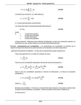 NSR-98 – Capítulo H.4 – Diseño geotécnico
H-21
i
n
1
i i
z
2
1 z
E
I
q
C
C
s ∆
∆












∆
∆
=
= ∑
∑
=
=
(H.4-28)
Los factores de corrección C1 y C2 están dados por
5
.
0
5
.
0
1
C
q
vo
1 ≥
≥












∆
∆
σ
σ′
′
−
−
=
= (H.4-29)
C2 =1 para suelos granulares exclusivamente.
Los valores del modulo de elasticidad aplicable están dados por
Es = k qc (H.4-30)
donde:
k = 1.5 para limos arenosos
= 2.0 para arena compacta
= 3.0 para arena densa
= 4.0 para arena gravillosa
c) Otras relaciones - Relaciones entre el Modulo de Elasticidad y el valor de la penetración estándar y la
penetración con cono, pueden utilizarse con el soporte experimental adecuado.
H.4.1.8.2 - Asentamientos por consolidación - Los asentamientos por consolidación se producen por la
migración del agua hacia afuera de los suelos saturados, como respuesta a una sobre carga externa.
(a) Suelos Normalmente Consolidados - En este caso los asentamientos pueden calcularse así:
Para el caso general como un cambio en la relación de vacíos:
s
e
e
H
o
o
=
=
+
+
∆
∆
1
(H.4-31)
Para la curva de consolidación expresada en términos de Indice de Compresión CC:
s C
H
e
C
H
e
c c
o
o
c
o
o
vo
vo
=
=
+
+
=
=
+
+
+
+
1 1
2
1
log log
,
,
,
,
σ
σ
σ
σ
σ
σ
σ
σ
ν
ν
∆σ
∆σ
(H.4-32)
Para la curva de consolidación expresada en términos de deformación y el Indice de Compresión
Modificado Ccε
ε:
,
vo
v
,
vo
o
c
,
1
,
2
o
c
c log
H
C
log
H
C
s
σ
σ
σ
σ
∆
∆
+
+
σ
σ
=
=
σ
σ
σ
σ
=
= ε
ε
ε
ε (H.4-33)
donde
o
c
c
e
1
C
C
+
+
=
=
ε
ε (H.4-34)
b) Suelos preconsolidados - En este caso, el asentamiento debe calcularse en dos partes: la primera hasta
la presión de preconsolidación; y la segunda - si ésta es excedida- de ese punto en adelante, así:
En términos de Cc:
 