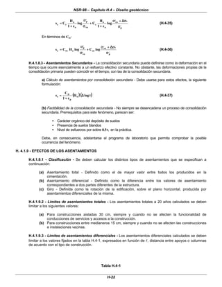 NSR-98 – Capítulo H.4 – Diseño geotécnico
H-22
,
p
v
,
vo
o
o
c
vo
,
p
o
o
r
c log
e
1
H
C
log
e
1
H
C
s
σ
σ
σ
σ
∆
∆
+
+
σ
σ
+
+
+
+
σ
σ
σ
σ
+
+
=
= (H.4-35)
En términos de Ccε
ε:
,
p
v
,
vo
c
,
vo
,
p
o
r
c log
C
log
H
C
s
σ
σ
σ
σ
∆
∆
+
+
σ
σ
+
+
σ
σ
σ
σ
=
= ε
ε
ε
ε (H.4-36)
H.4.1.8.3 - Asentamientos Secundarios - La consolidación secundaria puede definirse como la deformación en el
tiempo que ocurre esencialmente a un esfuerzo efectivo constante. No obstante, las deformaciones propias de la
consolidación primaria pueden coincidir en el tiempo, con las de la consolidación secundaria.
a) Cálculo de asentamientos por consolidación secundaria - Debe usarse para estos efectos, la siguiente
formulación:
(
( )
)(
( )
)
t
log
H
e
1
C
s o
p
s ∆
∆
+
+
=
= α
α
(H.4-37)
(b) Factibilidad de la consolidación secundaria - No siempre se desencadena un proceso de consolidación
secundaria. Prerrequisitos para este fenómeno, parecen ser:
• Carácter orgánico del depósito de suelos
• Presencia de suelos blandos
• Nivel de esfuerzos por sobre 0.5τ
τf en la práctica.
Debe, en consecuencia, adelantarse el programa de laboratorio que permita comprobar la posible
ocurrencia del fenómeno.
H. 4.1.9 - EFECTOS DE LOS ASENTAMIENTOS
H.4.1.9.1 - Clasificación - Se deben calcular los distintos tipos de asentamientos que se especifican a
continuación:
(a) Asentamiento total - Definido como el de mayor valor entre todos los producidos en la
cimentación.
(b) Asentamiento diferencial - Definido como la diferencia entre los valores de asentamiento
correspondientes a dos partes diferentes de la estructura.
(c) Giro - Definida como la rotación de la edificación, sobre el plano horizontal, producida por
asentamientos diferenciales de la misma.
H.4.1.9.2 - Límites de asentamientos totales - Los asentamientos totales a 20 años calculados se deben
limitar a los siguientes valores:
(a) Para construcciones aisladas 30 cm, siempre y cuando no se afecten la funcionalidad de
conducciones de servicios y accesos a la construcción.
(b) Para construcciones entre medianeros 15 cm, siempre y cuando no se afecten las construcciones
e instalaciones vecinas.
H.4.1.9.3 - Limites de asentamientos diferenciales - Los asentamientos diferenciales calculados se deben
limitar a los valores fijados en la tabla H.4-1, expresados en función de l
l, distancia entre apoyos o columnas
de acuerdo con el tipo de construcción.
Tabla H.4-1
 