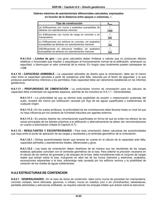 NSR-98 – Capítulo H.4 – Diseño geotécnico
H-23
Valores máximos de asentamientos diferenciales calculados, expresados
en función de la distancia entre apoyos o columnas, l
l.
Tipo de construcción ∆
∆max
(a) Edificaciones con muros y acabados susceptibles de
dañarse con asentamientos menores 1000
l
(b) Edificaciones con muros de carga en concreto o en
mampostería 500
l
(c) Edificaciones con pórticos en concreto, sin acabados
susceptibles de dañarse con asentamientos menores 300
l
(d)Edificaciones en estructura metálica, sin acabados
susceptibles de dañarse con asentamientos menores 160
l
H.4.1.9.4. - Límites de giro - Los giros calculados deben limitarse a valores que no produzcan efectos
estéticos o funcionales que impidan o perjudiquen el funcionamiento normal de la edificación, amenacen su
seguridad, o disminuyan el valor comercial de la misma. En ningún caso localmente pueden sobrepasar de
l
l/250.
H.4.1.10 - CAPACIDAD ADMISIBLE - La capacidad admisible de diseño para la cimentación, debe ser el menor
valor entre la capacidad calculada a partir de resistencia ante falla, reducida por el factor de seguridad, y la que
produzca asentamientos inferiores a los permitidos. Esta capacidad debe ser claramente establecida en los informes
geotécnicos.
H.4.1.11 - PROFUNDIDAD DE CIMENTACION - La profundidad mínima de cimentación para los cálculos de
capacidad debe contemplar los siguientes aspectos, además de los incluídos en H.4.1.1 - Generalidades.
H.4.1.11.1 - La profundidad tal que se elimine toda posibilidad de erosión o meteorización acelerada del
suelo, arrastre del mismo por tubificación causada por flujo de las aguas superficiales o subterráneas de
cualquier origen.
H.4.1.11.2 - En los suelos arcillosos, la profundidad de las cimentaciones debe llevarse hasta un nivel tal que
no haya influencia por los cambios de humedad inducidos por agentes externos.
H.4.1.11.3 - Es preciso diseñar las cimentaciones superficiales en forma tal que se eviten los efectos de las
raíces principales de los árboles próximos a la edificación o alternativamente se deben dar recomendaciones
en cuanto a arborización (Véase el Capítulo H.7).
H.4.1.12 - RESULTANTES Y EXCENTRICIDADES - Para toda cimentación deben calcularse las excentricidades
que haya entre el punto de aplicación de las cargas y resultantes y el centroide geométrico de la cimentación.
H.4.1.12.1 - Dichas excentricidades tienen que tenerse en cuenta en el cálculo de la capacidad ante falla,
capacidad admisible y asentamientos totales, diferenciales y giros.
H.4.1.12.2 - Las losas de cimentación deben diseñarse de tal manera que las resultantes de las cargas
estáticas aplicadas coincidan con el centroide geométrico de la losa. Para obtener la precisión necesaria en
el cálculo de los centros de gravedad y de empujes de la losa, debe considerarse todo el conjunto de cargas
reales que actúan sobre la losa, incluyendo en ellos las de los muros interiores y exteriores, acabados,
excavaciones adyacentes a la losa, sobrecarga neta causada por los edificios vecinos y la posibilidad de
variación de los niveles de aguas subterráneas.
H.4.2 ESTRUCTURAS DE CONTENCION
H.4.2.1 - GENERALIDADES - En el caso de obras de contención, tales como muros de gravedad (en mampostería,
concreto ciclópeo, tierra reforzada, gaviones, o cribas), muros en voladizo (con o sin contrafuertes), tablaestacas,
pantallas atirantadas y estructuras entibadas, se requiere calcular los empujes totales que actúan sobre la estructura.
 