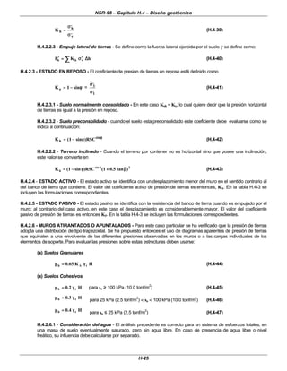 NSR-98 – Capítulo H.4 – Diseño geotécnico
H-25
K h
h
v
=
=
σ
σ
σ
σ
,
,
(H.4-39)
H.4.2.2.3 - Empuje lateral de tierras - Se define como la fuerza lateral ejercida por el suelo y se define como:
∑
∑ ∆
∆
σ
σ′
′
=
=
′
′ h
K
P v
h
h (H.4-40)
H.4.2.3 - ESTADO EN REPOSO - El coeficiente de presión de tierras en reposo está definido como
K sin
o =
= −
−
1 φ
φ,
=
σ
σ
σ
σ
3
1
,
,
(H.4-41)
H.4.2.3.1 - Suelo normalmente consolidado - En este caso Koh = Ko, lo cual quiere decir que la presión horizontal
de tierras es igual a la presión en reposo.
H.4.2.3.2 - Suelo preconsolidado - cuando el suelo esta preconsolidado este coeficiente debe evaluarse como se
indica a continuación:
K sin RSC
h
sin
=
= −
−
( )
1 φ
φ φ
φ
(H.4-42)
H.4.2.2.2 - Terreno inclinado - Cuando el terreno por contener no es horizontal sino que posee una inclinación,
este valor se convierte en
2
sin
h )
tan
5
.
0
1
(
RSC
)
sin
1
(
K β
β
+
+
φ
φ
−
−
=
= φ
φ
(H.4-43)
H.4.2.4 - ESTADO ACTIVO - El estado activo se identifica con un desplazamiento menor del muro en el sentido contrario al
del banco de tierra que contiene. El valor del coeficiente activo de presión de tierras es entonces, KA. En la tabla H.4-3 se
incluyen las formulaciones correspondientes.
H.4.2.5 - ESTADO PASIVO - El estado pasivo se identifica con la resistencia del banco de tierra cuando es empujado por el
muro; al contrario del caso activo, en este caso el desplazamiento es considerablemente mayor. El valor del coeficiente
pasivo de presión de tierras es entonces KP. En la tabla H.4-3 se incluyen las formulaciones correspondientes.
H.4.2.6 - MUROS ATIRANTADOS O APUNTALADOS - Para este caso particular se ha verificado que la presión de tierras
adopta una distribución de tipo trapezoidal. Se ha propuesto entonces el uso de diagramas aparentes de presión de tierras
que equivalen a una envolvente de las diferentes presiones observadas en los muros o a las cargas individuales de los
elementos de soporte. Para evaluar las presiones sobre estas estructuras deben usarse:
(a) Suelos Granulares
H
K
65
.
0
p t
A
h γ
γ
=
= (H.4-44)
(a) Suelos Cohesivos
H
2
.
0
p t
h γ
γ
=
= para su ≥
≥ 100 kPa (10.0 tonf/m2
) (H.4-45)
H
3
.
0
p t
h γ
γ
=
= para 25 kPa (2.5 tonf/m2
) <
< su <
< 100 kPa (10.0 tonf/m2
) (H.4-46)
H
4
.
0
p t
h γ
γ
=
= para su ≤
≤ 25 kPa (2.5 tonf/m2
) (H.4-47)
H.4.2.6.1 - Consideración del agua - El análisis precedente es correcto para un sistema de esfuerzos totales, en
una masa de suelo eventualmente saturado, pero sin agua libre. En caso de presencia de agua libre o nivel
freático, su influencia debe calcularse por separado.
 