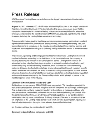 Press Release
NSR Invest and LendingRobot merge to become the largest robo-advisor in the alternative
lending space.
August 10, 2017 – Denver, CO​ – NSR Invest and LendingRobot, two of the largest specialized
Registered Investment Advisors in the alternative lending space, announced today that the
companies have merged to create the leading independent advisory platform for alternative
lending. Lend Core LLC, the parent company of NSR Invest, acquired Algorithmic, Inc. and all
its assets, including the LendingRobot website and technology.
The combination brings together two highly complementary companies, each with an excellent
reputation in the alternative, marketplace lending industry, also called peer lending. The joint
team will combine its knowledge in the industry, investment algorithms, machine learning and
blockchain technologies with the goal of providing steady investment returns to more than 8000
clients.
The websites, operating, and trading systems of NSRinvest.com and LendingRobot.com will
continue to function separately in the short term. In the immediate future, the company is
focusing its newfound strength on the LendingRobot Series. LendingRobot Series is an
alternative lending robo-fund that allows investors to achieve immediate diversification and
enhanced liquidity across the leading real estate, small business and consumer lending
platforms. Uniquely, the fund utilizes its legal structure to adapt itself to each investor’s specific
needs, and allows each investor the ability to invest according to their specific duration and risk
tolerance. In addition, LendingRobot Series leverages blockchain technology to securely publish
an immutable ledger notarized by the Ethereum Blockchain, which allows it to be one of the
most transparent funds in the industry.
Comment by NSR Invest co-founder and CEO
Bo Brustkern, co-founder and CEO of NSR Invest commented, “We have long respected the
work of the LendingRobot team and recognize that our companies are pursuing a common goal.
That is, to provide a unifying investment solution for the millions of investors worldwide who
seek the attractive, uncorrelated, diversified returns that alternative lending can provide. With
this combination of our firms, we are bringing enhanced capabilities to our combined client
bases today, and big plans for the future. A shining example of the kind of innovation that we
will emphasize is the Lending Robot Series Fund, which provides customization, liquidity and
diversification to investors through a novel, elegant, low-cost fund structure.”
Mr. Brustkern will lead the combined entity as CEO.
Comment by LendingRobot co-founder and CEO
 