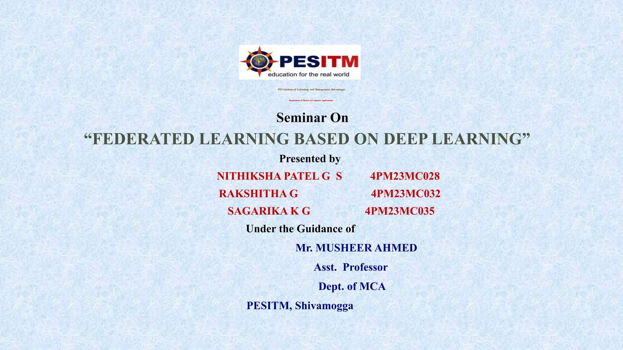 PES Institute of Technology and Management, Shivamogga
Department of Master of Computer Applications
Seminar On
“FEDERATED LEARNING BASED ON DEEP LEARNING”
Presented by
NITHIKSHA PATEL G S 4PM23MC028
RAKSHITHA G 4PM23MC032
SAGARIKA K G 4PM23MC035
Under the Guidance of
Mr. MUSHEER AHMED
Asst. Professor
Dept. of MCA
PESITM, Shivamogga
 