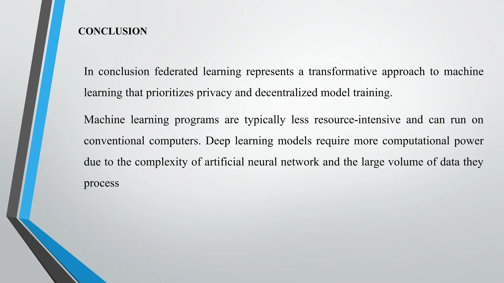 CONCLUSION
In conclusion federated learning represents a transformative approach to machine
learning that prioritizes privacy and decentralized model training.
Machine learning programs are typically less resource-intensive and can run on
conventional computers. Deep learning models require more computational power
due to the complexity of artificial neural network and the large volume of data they
process
 
