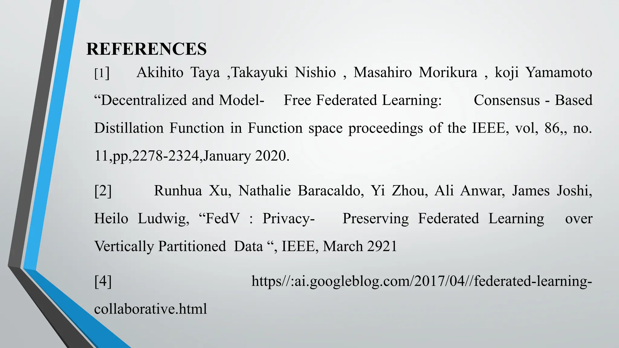 REFERENCES
[1] Akihito Taya ,Takayuki Nishio , Masahiro Morikura , koji Yamamoto
“Decentralized and Model- Free Federated Learning: Consensus - Based
Distillation Function in Function space proceedings of the IEEE, vol, 86,, no.
11,pp,2278-2324,January 2020.
[2] Runhua Xu, Nathalie Baracaldo, Yi Zhou, Ali Anwar, James Joshi,
Heilo Ludwig, “FedV : Privacy- Preserving Federated Learning over
Vertically Partitioned Data “, IEEE, March 2921
[4] https//:ai.googleblog.com/2017/04//federated-learning-
collaborative.html
 