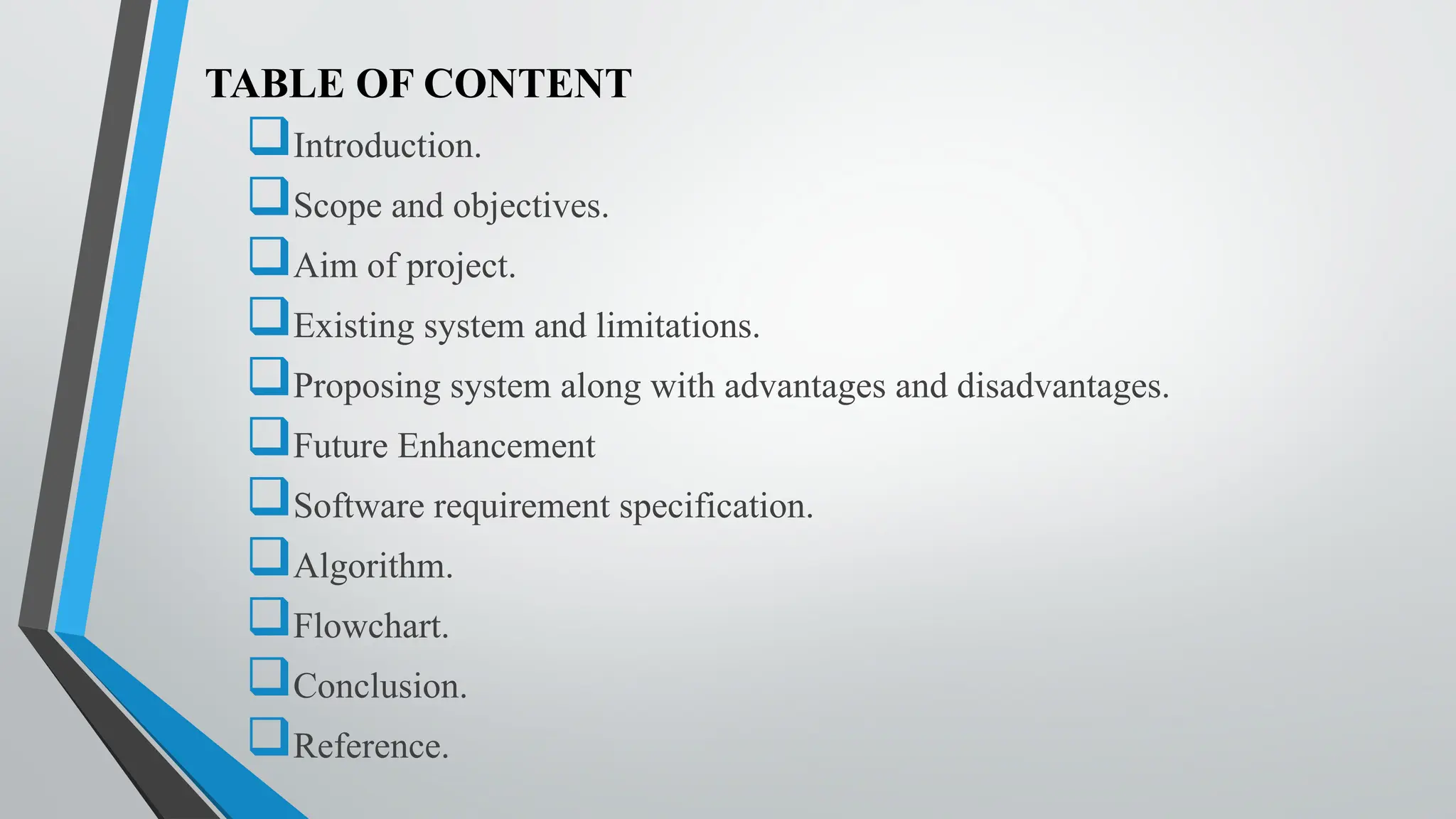 TABLE OF CONTENT
Introduction.
Scope and objectives.
Aim of project.
Existing system and limitations.
Proposing system along with advantages and disadvantages.
Future Enhancement
Software requirement specification.
Algorithm.
Flowchart.
Conclusion.
Reference.
 