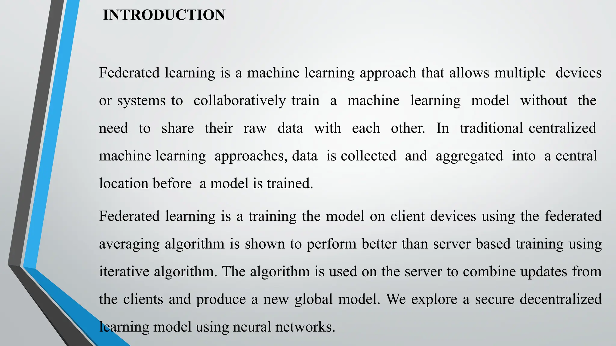 INTRODUCTION
Federated learning is a machine learning approach that allows multiple devices
or systems to collaboratively train a machine learning model without the
need to share their raw data with each other. In traditional centralized
machine learning approaches, data is collected and aggregated into a central
location before a model is trained.
Federated learning is a training the model on client devices using the federated
averaging algorithm is shown to perform better than server based training using
iterative algorithm. The algorithm is used on the server to combine updates from
the clients and produce a new global model. We explore a secure decentralized
learning model using neural networks.
 