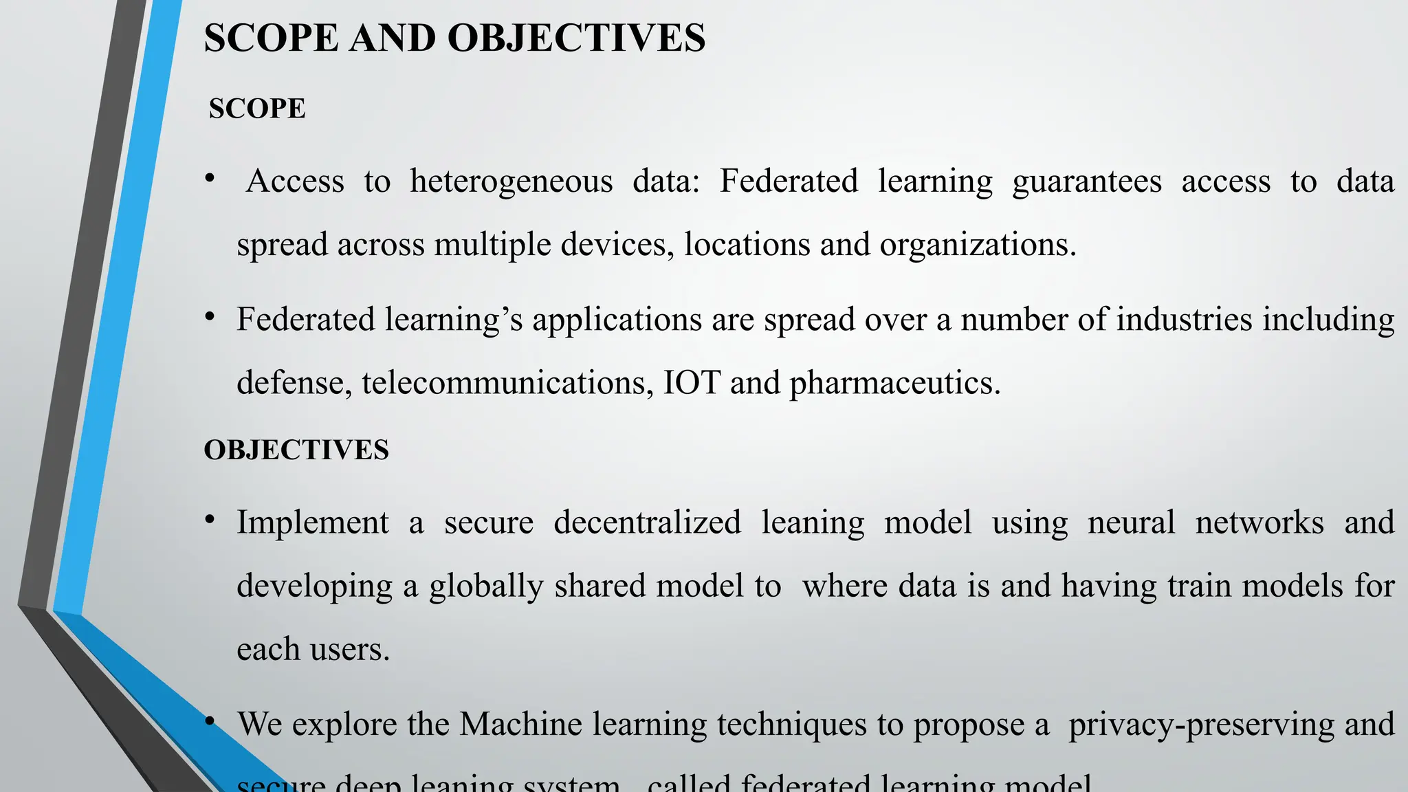 SCOPE AND OBJECTIVES
SCOPE
• Access to heterogeneous data: Federated learning guarantees access to data
spread across multiple devices, locations and organizations.
• Federated learning’s applications are spread over a number of industries including
defense, telecommunications, IOT and pharmaceutics.
OBJECTIVES
• Implement a secure decentralized leaning model using neural networks and
developing a globally shared model to where data is and having train models for
each users.
• We explore the Machine learning techniques to propose a privacy-preserving and
 