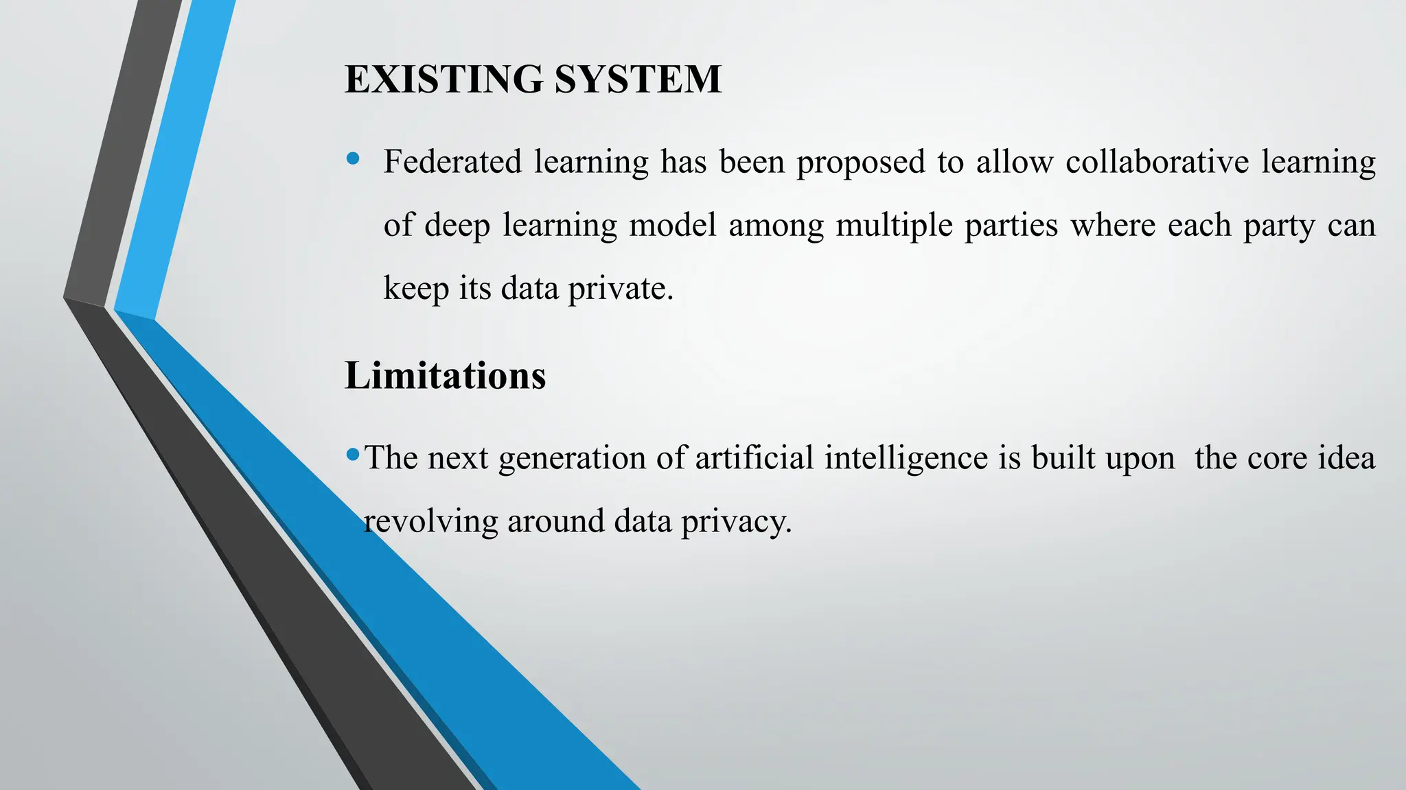 EXISTING SYSTEM
• Federated learning has been proposed to allow collaborative learning
of deep learning model among multiple parties where each party can
keep its data private.
Limitations
•The next generation of artificial intelligence is built upon the core idea
revolving around data privacy.
 