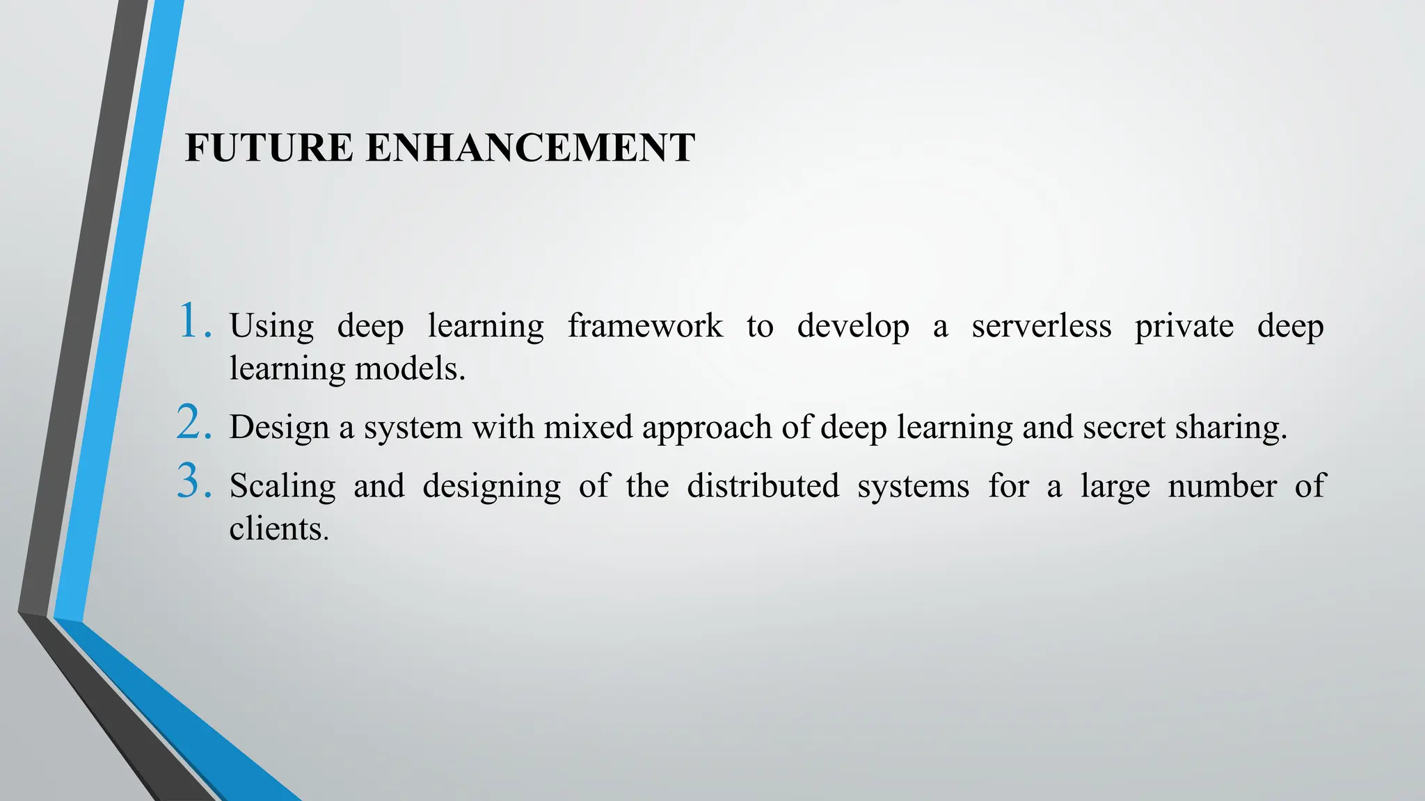 FUTURE ENHANCEMENT
1. Using deep learning framework to develop a serverless private deep
learning models.
2. Design a system with mixed approach of deep learning and secret sharing.
3. Scaling and designing of the distributed systems for a large number of
clients.
 