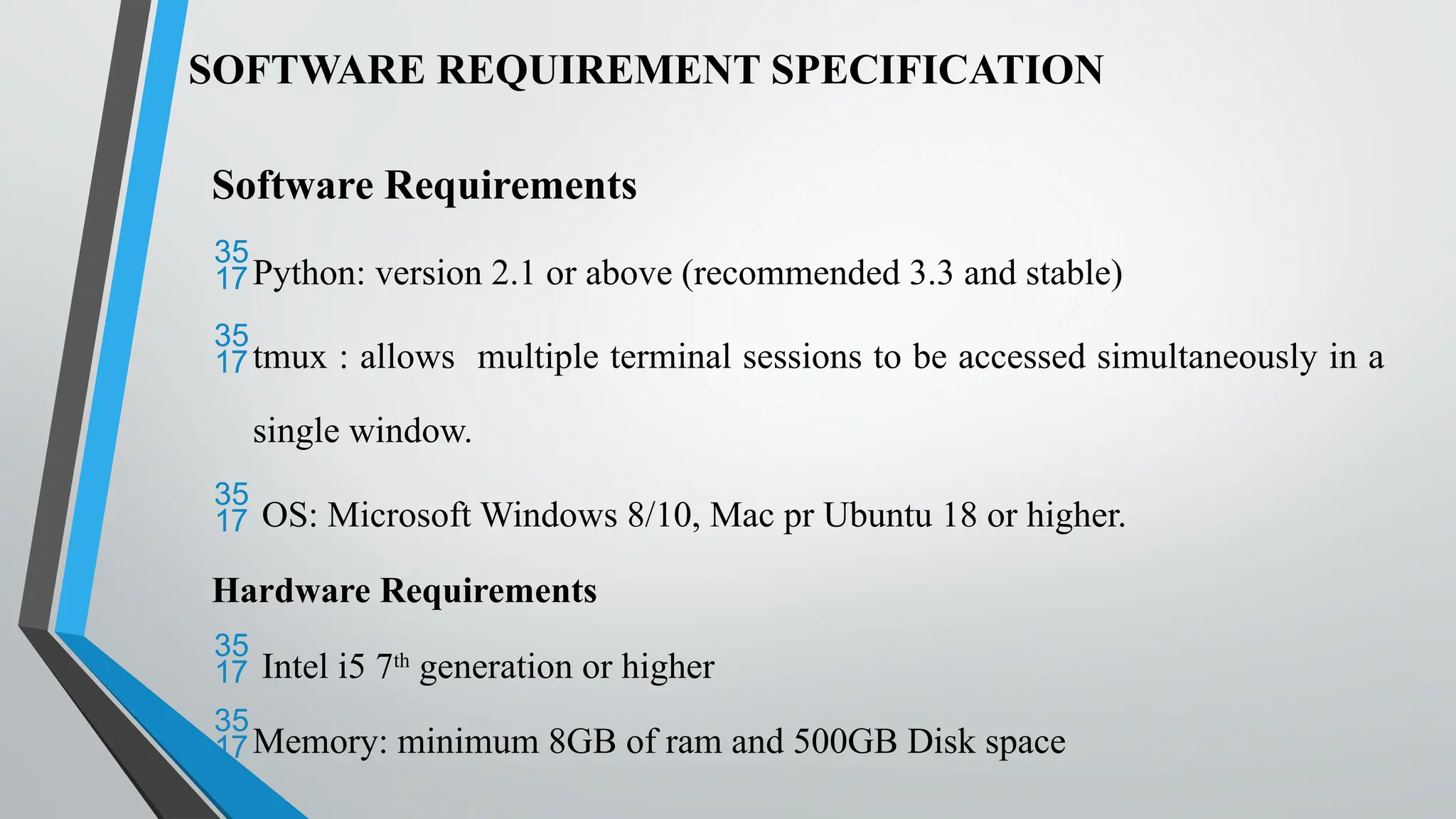 SOFTWARE REQUIREMENT SPECIFICATION
Software Requirements
Python: version 2.1 or above (recommended 3.3 and stable)
tmux : allows multiple terminal sessions to be accessed simultaneously in a
single window.
 OS: Microsoft Windows 8/10, Mac pr Ubuntu 18 or higher.
Hardware Requirements
 Intel i5 7th
generation or higher
Memory: minimum 8GB of ram and 500GB Disk space
 