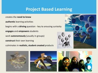 Project Based Learning
creates the need to know
authentic learning activities
begins with a driving question - key to arousing curiosity
engages and empowers students
work autonomously (usually in groups)
construct their own learning
culminates in realistic, student created products
 