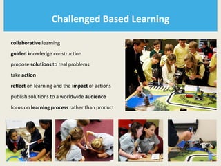 Challenged Based Learning

collaborative learning
guided knowledge construction
propose solutions to real problems
take action
reflect on learning and the impact of actions
publish solutions to a worldwide audience
focus on learning process rather than product
 
