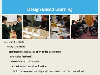 Design Based Learning




real world contexts
  multiple contexts
    scaffolded challenges and open-ended design tasks
     rich, varied feedback
      discussion and collaboration
       experimentation and exploration
        both the process of learning and its outcomes or products are valued
 