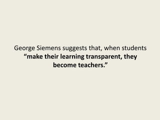 George Siemens suggests that, when students
  “make their learning transparent, they
            become teachers.”
 