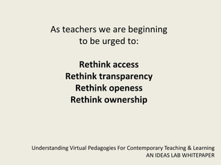 As teachers we are beginning
              to be urged to:

               Rethink access
            Rethink transparency
              Rethink openess
             Rethink ownership



Understanding Virtual Pedagogies For Contemporary Teaching & Learning
                                           AN IDEAS LAB WHITEPAPER
 