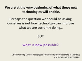 We are at the very beginning of what these new
           technologies will enable.
  Perhaps the question we should be asking
 ourselves is not how technology can improve
        what we are currently doing…

                              BUT

               what is now possible?

    Understanding Virtual Pedagogies For Contemporary Teaching & Learning
                                               AN IDEAS LAB WHITEPAPER
 