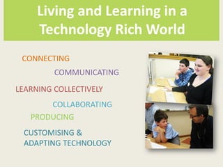 Living and Learning in a
     Technology Rich World
 CONNECTING
         COMMUNICATING
LEARNING COLLECTIVELY
       COLLABORATING
   PRODUCING
 CUSTOMISING &
 ADAPTING TECHNOLOGY
 