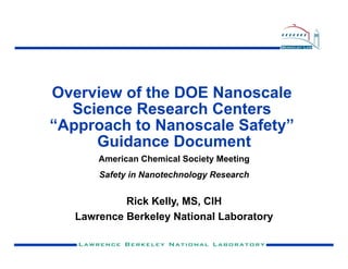 Overview of the DOE Nanoscale
  Science Research Centers
“Approach to Nanoscale Safety”
     Guidance Document
       American Chemical Society Meeting
       Safety in Nanotechnology Research


            Rick Kelly, MS, CIH
   Lawrence Berkeley National Laboratory
 