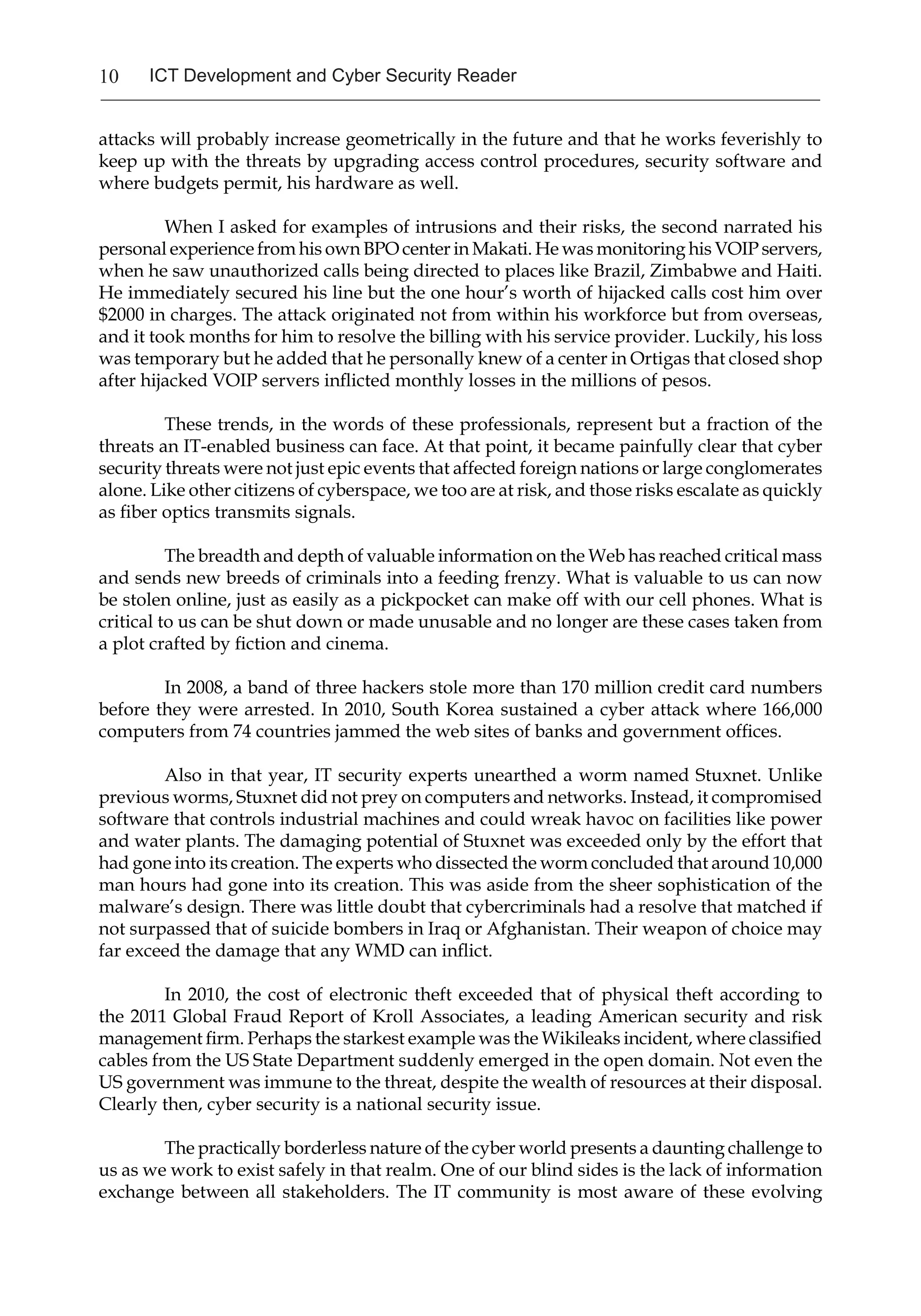 10 ICT Development and Cyber Security Reader
attacks will probably increase geometrically in the future and that he works feverishly to
keep up with the threats by upgrading access control procedures, security software and
where budgets permit, his hardware as well.
When I asked for examples of intrusions and their risks, the second narrated his
personal experience from his own BPO center in Makati. He was monitoring his VOIP servers,
when he saw unauthorized calls being directed to places like Brazil, Zimbabwe and Haiti.
He immediately secured his line but the one hour’s worth of hijacked calls cost him over
$2000 in charges. The attack originated not from within his workforce but from overseas,
and it took months for him to resolve the billing with his service provider. Luckily, his loss
was temporary but he added that he personally knew of a center in Ortigas that closed shop
after hijacked VOIP servers inflicted monthly losses in the millions of pesos.
These trends, in the words of these professionals, represent but a fraction of the
threats an IT-enabled business can face. At that point, it became painfully clear that cyber
security threats were not just epic events that affected foreign nations or large conglomerates
alone. Like other citizens of cyberspace, we too are at risk, and those risks escalate as quickly
as fiber optics transmits signals.
The breadth and depth of valuable information on the Web has reached critical mass
and sends new breeds of criminals into a feeding frenzy. What is valuable to us can now
be stolen online, just as easily as a pickpocket can make off with our cell phones. What is
critical to us can be shut down or made unusable and no longer are these cases taken from
a plot crafted by fiction and cinema.
In 2008, a band of three hackers stole more than 170 million credit card numbers
before they were arrested. In 2010, South Korea sustained a cyber attack where 166,000
computers from 74 countries jammed the web sites of banks and government offices.
Also in that year, IT security experts unearthed a worm named Stuxnet. Unlike
previous worms, Stuxnet did not prey on computers and networks. Instead, it compromised
software that controls industrial machines and could wreak havoc on facilities like power
and water plants. The damaging potential of Stuxnet was exceeded only by the effort that
had gone into its creation. The experts who dissected the worm concluded that around 10,000
man hours had gone into its creation. This was aside from the sheer sophistication of the
malware’s design. There was little doubt that cybercriminals had a resolve that matched if
not surpassed that of suicide bombers in Iraq or Afghanistan. Their weapon of choice may
far exceed the damage that any WMD can inflict.
In 2010, the cost of electronic theft exceeded that of physical theft according to
the 2011 Global Fraud Report of Kroll Associates, a leading American security and risk
management firm. Perhaps the starkest example was the Wikileaks incident, where classified
cables from the US State Department suddenly emerged in the open domain. Not even the
US government was immune to the threat, despite the wealth of resources at their disposal.
Clearly then, cyber security is a national security issue.
The practically borderless nature of the cyber world presents a daunting challenge to
us as we work to exist safely in that realm. One of our blind sides is the lack of information
exchange between all stakeholders. The IT community is most aware of these evolving
 