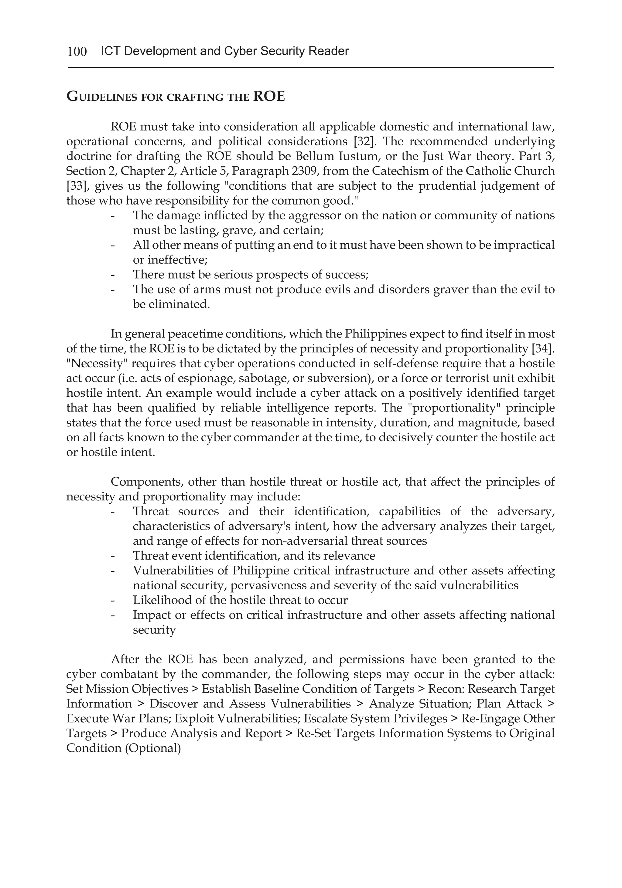 100 ICT Development and Cyber Security Reader
Guidelines for crafting the ROE
	 ROE must take into consideration all applicable domestic and international law,
operational concerns, and political considerations [32]. The recommended underlying
doctrine for drafting the ROE should be Bellum Iustum, or the Just War theory. Part 3,
Section 2, Chapter 2, Article 5, Paragraph 2309, from the Catechism of the Catholic Church
[33], gives us the following "conditions that are subject to the prudential judgement of
those who have responsibility for the common good."
- 	 The damage inflicted by the aggressor on the nation or community of nations
must be lasting, grave, and certain;
- 	 All other means of putting an end to it must have been shown to be impractical
or ineffective;
- 	 There must be serious prospects of success;
- 	 The use of arms must not produce evils and disorders graver than the evil to
be eliminated.
	 In general peacetime conditions, which the Philippines expect to find itself in most
of the time, the ROE is to be dictated by the principles of necessity and proportionality [34].
"Necessity" requires that cyber operations conducted in self-defense require that a hostile
act occur (i.e. acts of espionage, sabotage, or subversion), or a force or terrorist unit exhibit
hostile intent. An example would include a cyber attack on a positively identified target
that has been qualified by reliable intelligence reports. The "proportionality" principle
states that the force used must be reasonable in intensity, duration, and magnitude, based
on all facts known to the cyber commander at the time, to decisively counter the hostile act
or hostile intent.
	 Components, other than hostile threat or hostile act, that affect the principles of
necessity and proportionality may include:
- 	 Threat sources and their identification, capabilities of the adversary,
characteristics of adversary's intent, how the adversary analyzes their target,
and range of effects for non-adversarial threat sources
- 	 Threat event identification, and its relevance
- 	 Vulnerabilities of Philippine critical infrastructure and other assets affecting
national security, pervasiveness and severity of the said vulnerabilities
- 	 Likelihood of the hostile threat to occur
- 	 Impact or effects on critical infrastructure and other assets affecting national
security
	 After the ROE has been analyzed, and permissions have been granted to the
cyber combatant by the commander, the following steps may occur in the cyber attack:
Set Mission Objectives > Establish Baseline Condition of Targets > Recon: Research Target
Information > Discover and Assess Vulnerabilities > Analyze Situation; Plan Attack >
Execute War Plans; Exploit Vulnerabilities; Escalate System Privileges > Re-Engage Other
Targets > Produce Analysis and Report > Re-Set Targets Information Systems to Original
Condition (Optional)
 