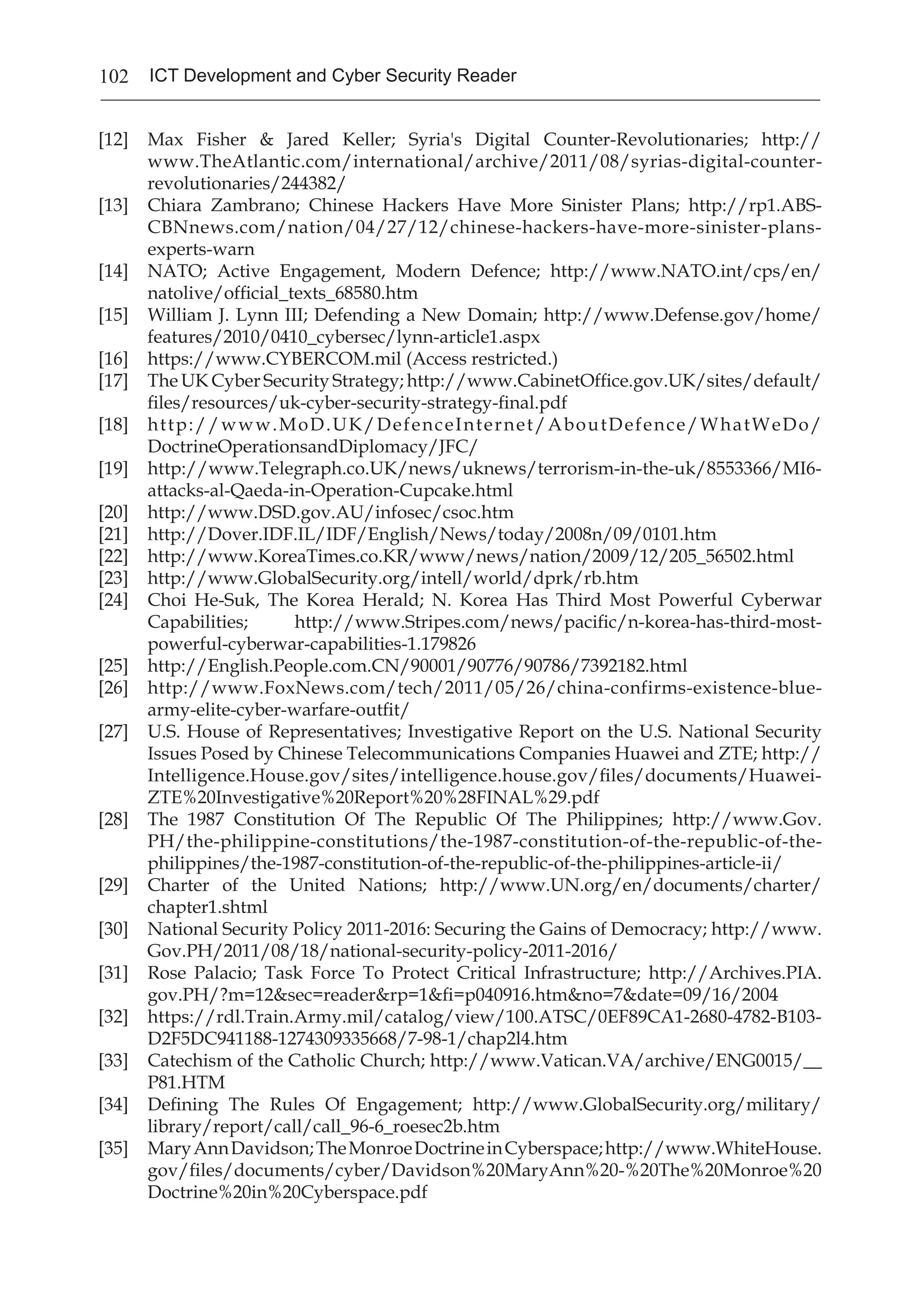102 ICT Development and Cyber Security Reader
[12] 	 Max Fisher & Jared Keller; Syria's Digital Counter-Revolutionaries; http://
www.TheAtlantic.com/international/archive/2011/08/syrias-digital-counter-
revolutionaries/244382/
[13] 	 Chiara Zambrano; Chinese Hackers Have More Sinister Plans; http://rp1.ABS-
CBNnews.com/nation/04/27/12/chinese-hackers-have-more-sinister-plans-
experts-warn
[14] 	 NATO; Active Engagement, Modern Defence; http://www.NATO.int/cps/en/
natolive/official_texts_68580.htm
[15] 	 William J. Lynn III; Defending a New Domain; http://www.Defense.gov/home/
features/2010/0410_cybersec/lynn-article1.aspx
[16] 	 https://www.CYBERCOM.mil (Access restricted.)
[17] 	 The UK Cyber Security Strategy; http://www.CabinetOffice.gov.UK/sites/default/
files/resources/uk-cyber-security-strategy-final.pdf
[18] 	 http://www.MoD.UK/DefenceInternet/AboutDefence/WhatWeDo/
DoctrineOperationsandDiplomacy/JFC/
[19] 	 http://www.Telegraph.co.UK/news/uknews/terrorism-in-the-uk/8553366/MI6-
attacks-al-Qaeda-in-Operation-Cupcake.html
[20] 	 http://www.DSD.gov.AU/infosec/csoc.htm
[21] 	 http://Dover.IDF.IL/IDF/English/News/today/2008n/09/0101.htm
[22] 	 http://www.KoreaTimes.co.KR/www/news/nation/2009/12/205_56502.html
[23] 	 http://www.GlobalSecurity.org/intell/world/dprk/rb.htm
[24] 	 Choi He-Suk, The Korea Herald; N. Korea Has Third Most Powerful Cyberwar
Capabilities; http://www.Stripes.com/news/pacific/n-korea-has-third-most-
powerful-cyberwar-capabilities-1.179826
[25] 	 http://English.People.com.CN/90001/90776/90786/7392182.html
[26] 	 http://www.FoxNews.com/tech/2011/05/26/china-confirms-existence-blue-
army-elite-cyber-warfare-outfit/
[27] 	 U.S. House of Representatives; Investigative Report on the U.S. National Security
Issues Posed by Chinese Telecommunications Companies Huawei and ZTE; http://
Intelligence.House.gov/sites/intelligence.house.gov/files/documents/Huawei-
ZTE%20Investigative%20Report%20%28FINAL%29.pdf
[28] 	 The 1987 Constitution Of The Republic Of The Philippines; http://www.Gov.
PH/the-philippine-constitutions/the-1987-constitution-of-the-republic-of-the-
philippines/the-1987-constitution-of-the-republic-of-the-philippines-article-ii/
[29] 	 Charter of the United Nations; http://www.UN.org/en/documents/charter/
chapter1.shtml
[30] 	 National Security Policy 2011-2016: Securing the Gains of Democracy; http://www.
Gov.PH/2011/08/18/national-security-policy-2011-2016/
[31] 	 Rose Palacio; Task Force To Protect Critical Infrastructure; http://Archives.PIA.
gov.PH/?m=12&sec=reader&rp=1&fi=p040916.htm&no=7&date=09/16/2004
[32] 	 https://rdl.Train.Army.mil/catalog/view/100.ATSC/0EF89CA1-2680-4782-B103-
D2F5DC941188-1274309335668/7-98-1/chap2l4.htm
[33] 	 Catechism of the Catholic Church; http://www.Vatican.VA/archive/ENG0015/__
P81.HTM
[34] 	 Defining The Rules Of Engagement; http://www.GlobalSecurity.org/military/
library/report/call/call_96-6_roesec2b.htm
[35] 	 MaryAnnDavidson;TheMonroeDoctrineinCyberspace;http://www.WhiteHouse.
gov/files/documents/cyber/Davidson%20MaryAnn%20-%20The%20Monroe%20
Doctrine%20in%20Cyberspace.pdf
 