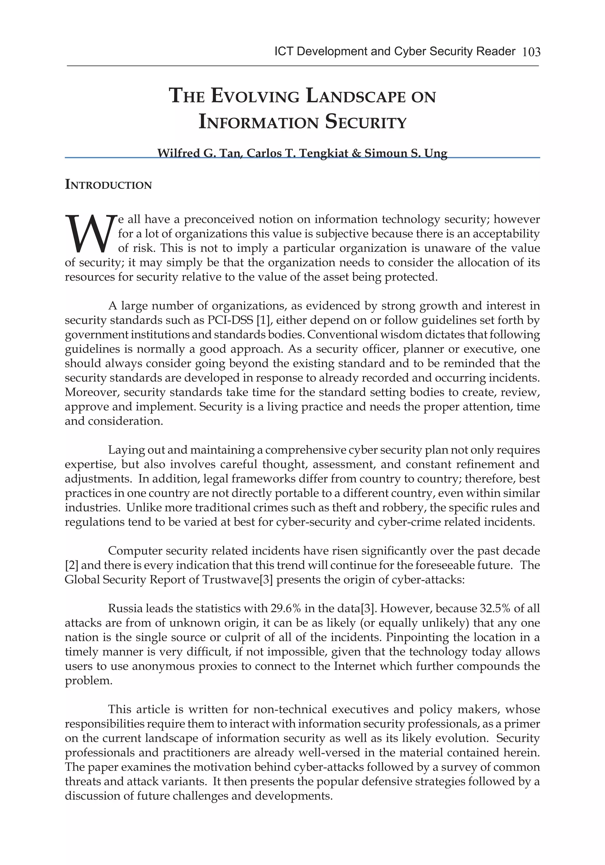 103ICT Development and Cyber Security Reader
The Evolving Landscape on
Information Security
Wilfred G. Tan, Carlos T. Tengkiat & Simoun S. Ung
Introduction
W
e all have a preconceived notion on information technology security; however
for a lot of organizations this value is subjective because there is an acceptability
of risk. This is not to imply a particular organization is unaware of the value
of security; it may simply be that the organization needs to consider the allocation of its
resources for security relative to the value of the asset being protected.
	 A large number of organizations, as evidenced by strong growth and interest in
security standards such as PCI-DSS [1], either depend on or follow guidelines set forth by
government institutions and standards bodies. Conventional wisdom dictates that following
guidelines is normally a good approach. As a security officer, planner or executive, one
should always consider going beyond the existing standard and to be reminded that the
security standards are developed in response to already recorded and occurring incidents.
Moreover, security standards take time for the standard setting bodies to create, review,
approve and implement. Security is a living practice and needs the proper attention, time
and consideration.
	 Laying out and maintaining a comprehensive cyber security plan not only requires
expertise, but also involves careful thought, assessment, and constant refinement and
adjustments. In addition, legal frameworks differ from country to country; therefore, best
practices in one country are not directly portable to a different country, even within similar
industries. Unlike more traditional crimes such as theft and robbery, the specific rules and
regulations tend to be varied at best for cyber-security and cyber-crime related incidents.
	 Computer security related incidents have risen significantly over the past decade
[2] and there is every indication that this trend will continue for the foreseeable future. The
Global Security Report of Trustwave[3] presents the origin of cyber-attacks:
	 Russia leads the statistics with 29.6% in the data[3]. However, because 32.5% of all
attacks are from of unknown origin, it can be as likely (or equally unlikely) that any one
nation is the single source or culprit of all of the incidents. Pinpointing the location in a
timely manner is very difficult, if not impossible, given that the technology today allows
users to use anonymous proxies to connect to the Internet which further compounds the
problem.
	 This article is written for non-technical executives and policy makers, whose
responsibilities require them to interact with information security professionals, as a primer
on the current landscape of information security as well as its likely evolution. Security
professionals and practitioners are already well-versed in the material contained herein.
The paper examines the motivation behind cyber-attacks followed by a survey of common
threats and attack variants. It then presents the popular defensive strategies followed by a
discussion of future challenges and developments.
 