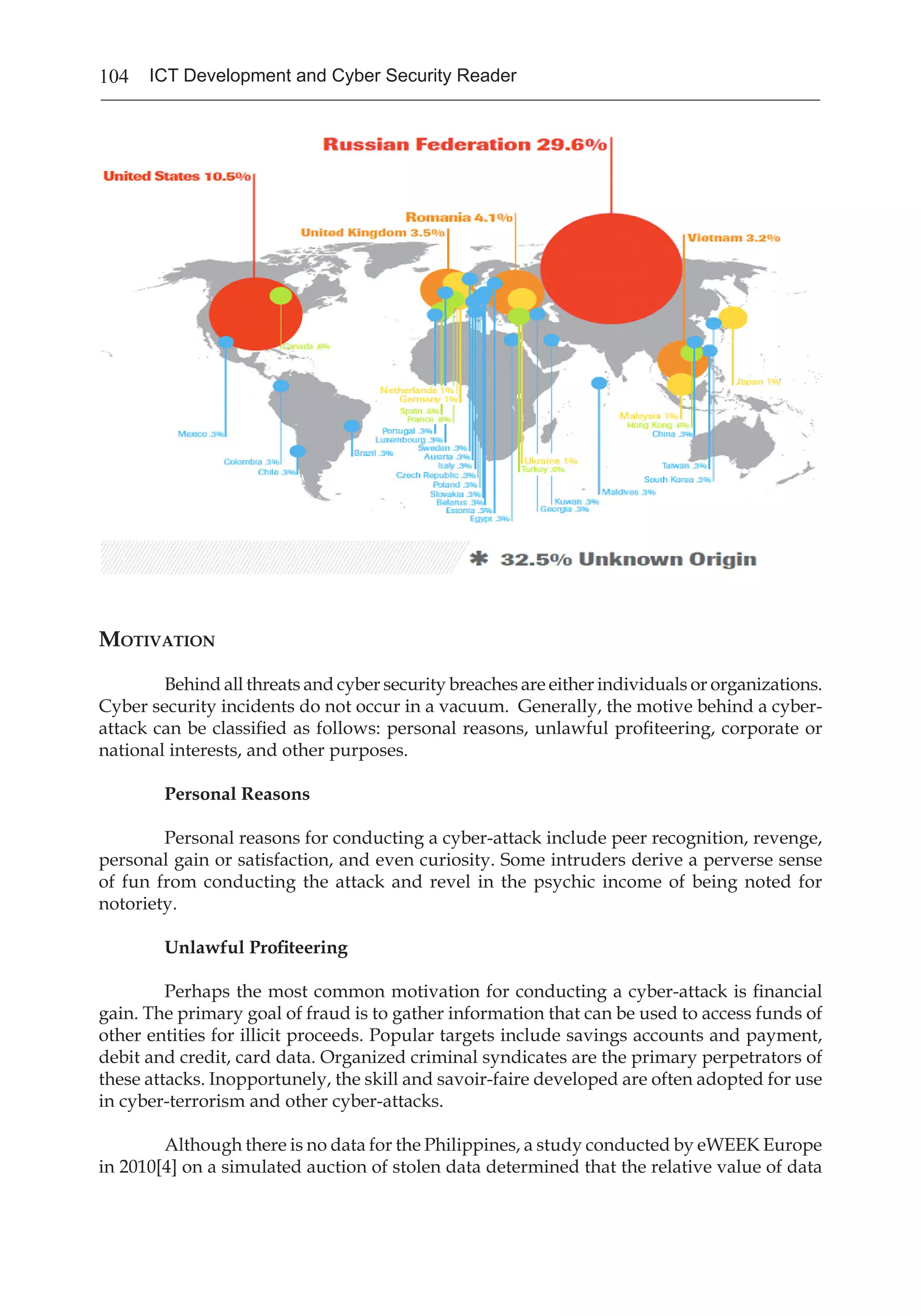 104 ICT Development and Cyber Security Reader
Motivation
	 Behind all threats and cyber security breaches are either individuals or organizations.
Cyber security incidents do not occur in a vacuum. Generally, the motive behind a cyber-
attack can be classified as follows: personal reasons, unlawful profiteering, corporate or
national interests, and other purposes.
Personal Reasons
	 Personal reasons for conducting a cyber-attack include peer recognition, revenge,
personal gain or satisfaction, and even curiosity. Some intruders derive a perverse sense
of fun from conducting the attack and revel in the psychic income of being noted for
notoriety.
Unlawful Profiteering
	 Perhaps the most common motivation for conducting a cyber-attack is financial
gain. The primary goal of fraud is to gather information that can be used to access funds of
other entities for illicit proceeds. Popular targets include savings accounts and payment,
debit and credit, card data. Organized criminal syndicates are the primary perpetrators of
these attacks. Inopportunely, the skill and savoir-faire developed are often adopted for use
in cyber-terrorism and other cyber-attacks.
	 Although there is no data for the Philippines, a study conducted by eWEEK Europe
in 2010[4] on a simulated auction of stolen data determined that the relative value of data
 