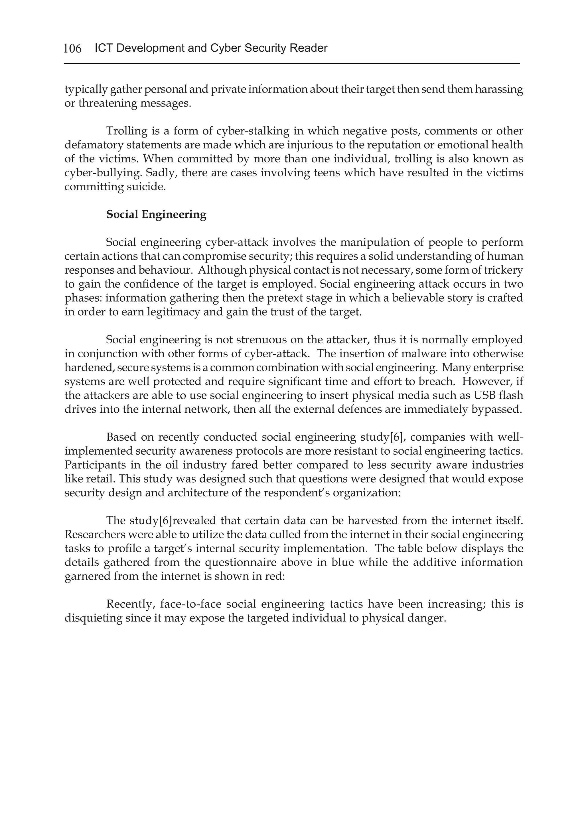106 ICT Development and Cyber Security Reader
typically gather personal and private information about their target then send them harassing
or threatening messages.
	 Trolling is a form of cyber-stalking in which negative posts, comments or other
defamatory statements are made which are injurious to the reputation or emotional health
of the victims. When committed by more than one individual, trolling is also known as
cyber-bullying. Sadly, there are cases involving teens which have resulted in the victims
committing suicide.
Social Engineering
	 Social engineering cyber-attack involves the manipulation of people to perform
certain actions that can compromise security; this requires a solid understanding of human
responses and behaviour. Although physical contact is not necessary, some form of trickery
to gain the confidence of the target is employed. Social engineering attack occurs in two
phases: information gathering then the pretext stage in which a believable story is crafted
in order to earn legitimacy and gain the trust of the target.
	 Social engineering is not strenuous on the attacker, thus it is normally employed
in conjunction with other forms of cyber-attack. The insertion of malware into otherwise
hardened, secure systems is a common combination with social engineering. Many enterprise
systems are well protected and require significant time and effort to breach. However, if
the attackers are able to use social engineering to insert physical media such as USB flash
drives into the internal network, then all the external defences are immediately bypassed.
	 Based on recently conducted social engineering study[6], companies with well-
implemented security awareness protocols are more resistant to social engineering tactics.
Participants in the oil industry fared better compared to less security aware industries
like retail. This study was designed such that questions were designed that would expose
security design and architecture of the respondent’s organization:
	 The study[6]revealed that certain data can be harvested from the internet itself.
Researchers were able to utilize the data culled from the internet in their social engineering
tasks to profile a target’s internal security implementation. The table below displays the
details gathered from the questionnaire above in blue while the additive information
garnered from the internet is shown in red:
	 Recently, face-to-face social engineering tactics have been increasing; this is
disquieting since it may expose the targeted individual to physical danger.
 