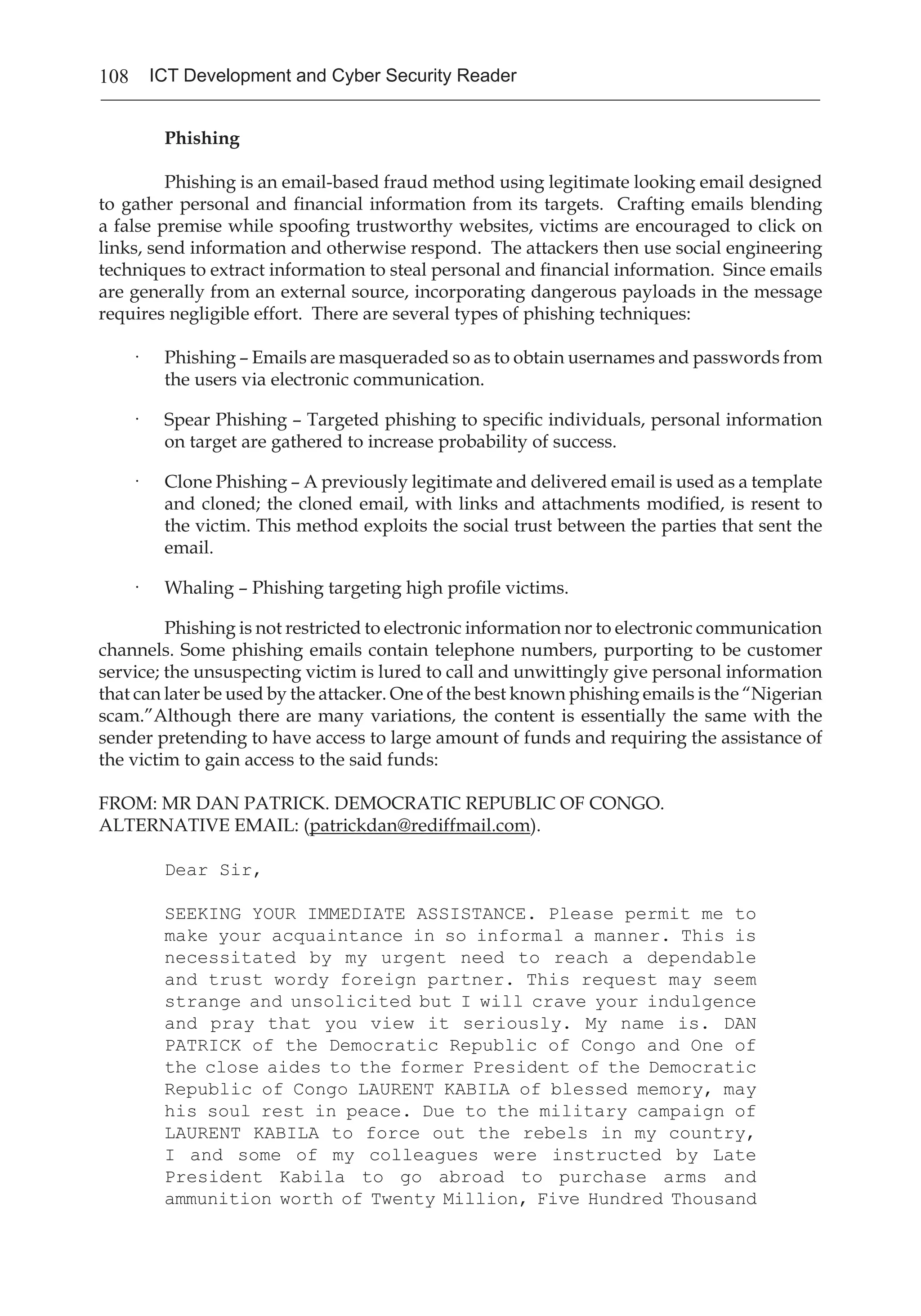 108 ICT Development and Cyber Security Reader
Phishing
	 Phishing is an email-based fraud method using legitimate looking email designed
to gather personal and financial information from its targets. Crafting emails blending
a false premise while spoofing trustworthy websites, victims are encouraged to click on
links, send information and otherwise respond. The attackers then use social engineering
techniques to extract information to steal personal and financial information. Since emails
are generally from an external source, incorporating dangerous payloads in the message
requires negligible effort. There are several types of phishing techniques:
·	 Phishing – Emails are masqueraded so as to obtain usernames and passwords from
the users via electronic communication.
·	 Spear Phishing – Targeted phishing to specific individuals, personal information
on target are gathered to increase probability of success.
·	 Clone Phishing – A previously legitimate and delivered email is used as a template
and cloned; the cloned email, with links and attachments modified, is resent to
the victim. This method exploits the social trust between the parties that sent the
email.
·	 Whaling – Phishing targeting high profile victims.
	 Phishing is not restricted to electronic information nor to electronic communication
channels. Some phishing emails contain telephone numbers, purporting to be customer
service; the unsuspecting victim is lured to call and unwittingly give personal information
that can later be used by the attacker. One of the best known phishing emails is the “Nigerian
scam.”Although there are many variations, the content is essentially the same with the
sender pretending to have access to large amount of funds and requiring the assistance of
the victim to gain access to the said funds:
FROM: MR DAN PATRICK. DEMOCRATIC REPUBLIC OF CONGO.
ALTERNATIVE EMAIL: (patrickdan@rediffmail.com).
Dear Sir,
SEEKING YOUR IMMEDIATE ASSISTANCE. Please permit me to
make your acquaintance in so informal a manner. This is
necessitated by my urgent need to reach a dependable
and trust wordy foreign partner. This request may seem
strange and unsolicited but I will crave your indulgence
and pray that you view it seriously. My name is. DAN
PATRICK of the Democratic Republic of Congo and One of
the close aides to the former President of the Democratic
Republic of Congo LAURENT KABILA of blessed memory, may
his soul rest in peace. Due to the military campaign of
LAURENT KABILA to force out the rebels in my country,
I and some of my colleagues were instructed by Late
President Kabila to go abroad to purchase arms and
ammunition worth of Twenty Million, Five Hundred Thousand
 