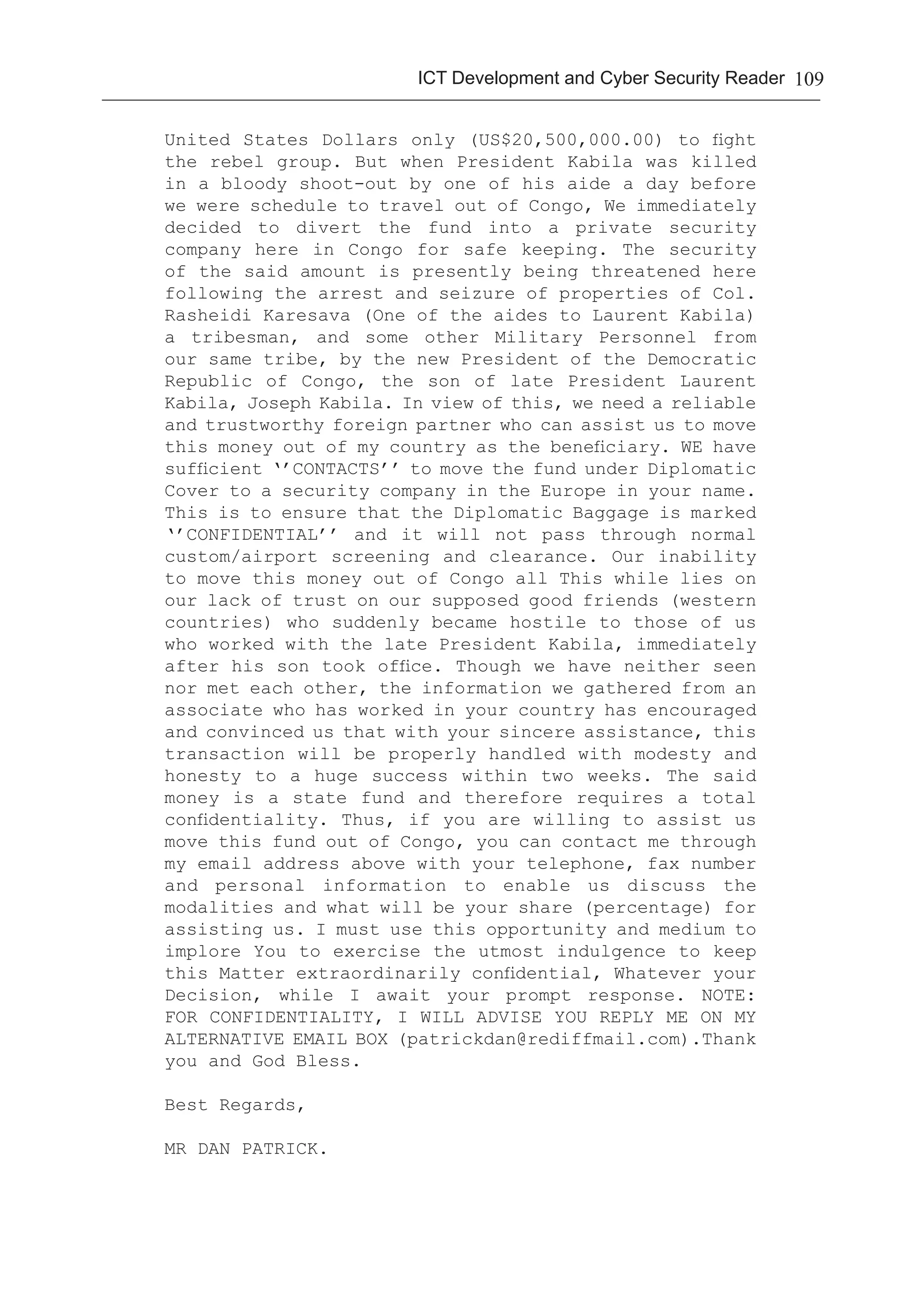 109ICT Development and Cyber Security Reader
United States Dollars only (US$20,500,000.00) to fight
the rebel group. But when President Kabila was killed
in a bloody shoot-out by one of his aide a day before
we were schedule to travel out of Congo, We immediately
decided to divert the fund into a private security
company here in Congo for safe keeping. The security
of the said amount is presently being threatened here
following the arrest and seizure of properties of Col.
Rasheidi Karesava (One of the aides to Laurent Kabila)
a tribesman, and some other Military Personnel from
our same tribe, by the new President of the Democratic
Republic of Congo, the son of late President Laurent
Kabila, Joseph Kabila. In view of this, we need a reliable
and trustworthy foreign partner who can assist us to move
this money out of my country as the beneficiary. WE have
sufficient ‘’CONTACTS’’ to move the fund under Diplomatic
Cover to a security company in the Europe in your name.
This is to ensure that the Diplomatic Baggage is marked
‘’CONFIDENTIAL’’ and it will not pass through normal
custom/airport screening and clearance. Our inability
to move this money out of Congo all This while lies on
our lack of trust on our supposed good friends (western
countries) who suddenly became hostile to those of us
who worked with the late President Kabila, immediately
after his son took office. Though we have neither seen
nor met each other, the information we gathered from an
associate who has worked in your country has encouraged
and convinced us that with your sincere assistance, this
transaction will be properly handled with modesty and
honesty to a huge success within two weeks. The said
money is a state fund and therefore requires a total
confidentiality. Thus, if you are willing to assist us
move this fund out of Congo, you can contact me through
my email address above with your telephone, fax number
and personal information to enable us discuss the
modalities and what will be your share (percentage) for
assisting us. I must use this opportunity and medium to
implore You to exercise the utmost indulgence to keep
this Matter extraordinarily confidential, Whatever your
Decision, while I await your prompt response. NOTE:
FOR CONFIDENTIALITY, I WILL ADVISE YOU REPLY ME ON MY
ALTERNATIVE EMAIL BOX (patrickdan@rediffmail.com).Thank
you and God Bless.
Best Regards,
MR DAN PATRICK.
 