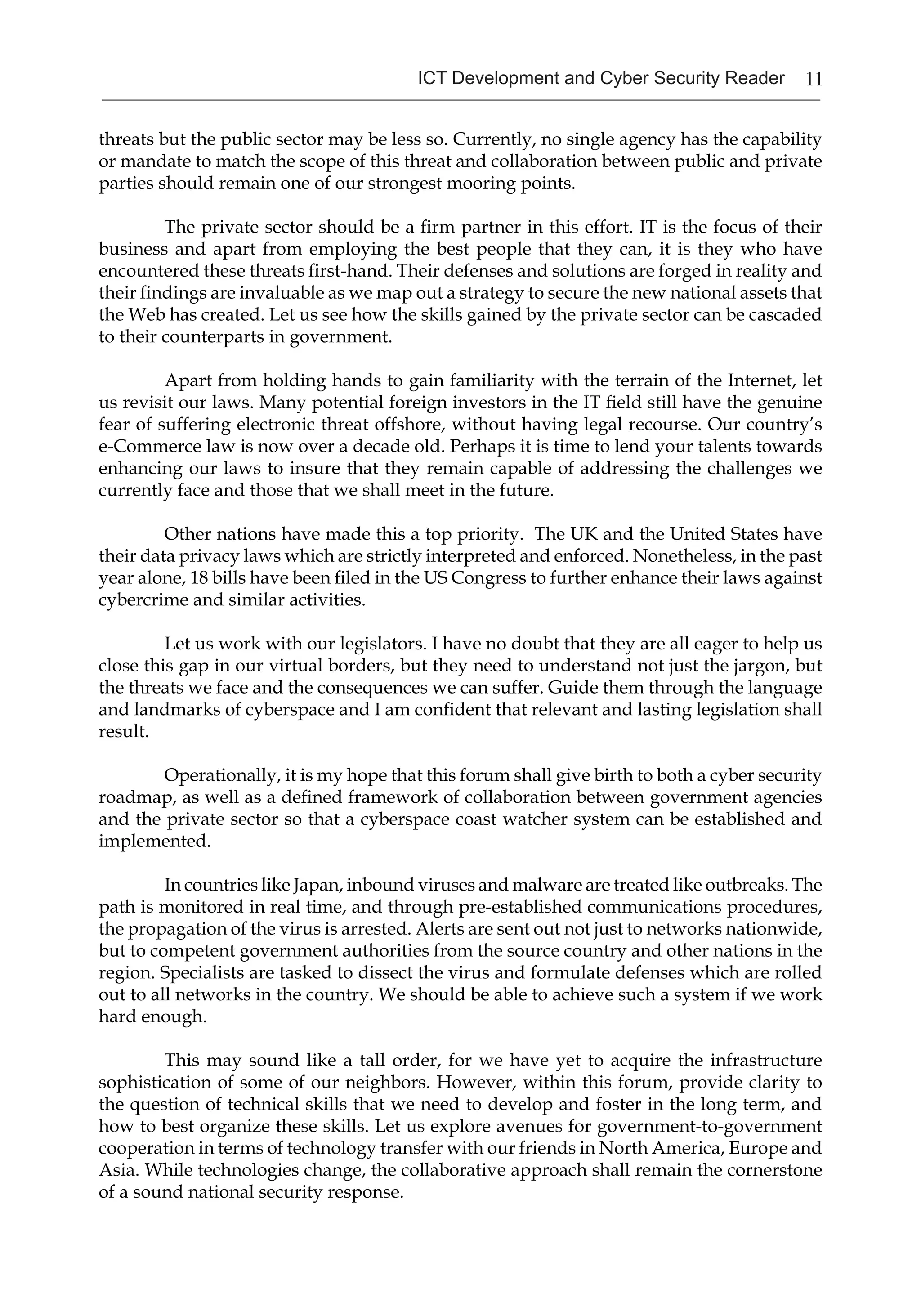 11ICT Development and Cyber Security Reader
threats but the public sector may be less so. Currently, no single agency has the capability
or mandate to match the scope of this threat and collaboration between public and private
parties should remain one of our strongest mooring points.
The private sector should be a firm partner in this effort. IT is the focus of their
business and apart from employing the best people that they can, it is they who have
encountered these threats first-hand. Their defenses and solutions are forged in reality and
their findings are invaluable as we map out a strategy to secure the new national assets that
the Web has created. Let us see how the skills gained by the private sector can be cascaded
to their counterparts in government.
Apart from holding hands to gain familiarity with the terrain of the Internet, let
us revisit our laws. Many potential foreign investors in the IT field still have the genuine
fear of suffering electronic threat offshore, without having legal recourse. Our country’s
e-Commerce law is now over a decade old. Perhaps it is time to lend your talents towards
enhancing our laws to insure that they remain capable of addressing the challenges we
currently face and those that we shall meet in the future.
Other nations have made this a top priority. The UK and the United States have
their data privacy laws which are strictly interpreted and enforced. Nonetheless, in the past
year alone, 18 bills have been filed in the US Congress to further enhance their laws against
cybercrime and similar activities.
Let us work with our legislators. I have no doubt that they are all eager to help us
close this gap in our virtual borders, but they need to understand not just the jargon, but
the threats we face and the consequences we can suffer. Guide them through the language
and landmarks of cyberspace and I am confident that relevant and lasting legislation shall
result.
Operationally, it is my hope that this forum shall give birth to both a cyber security
roadmap, as well as a defined framework of collaboration between government agencies
and the private sector so that a cyberspace coast watcher system can be established and
implemented.
In countries like Japan, inbound viruses and malware are treated like outbreaks. The
path is monitored in real time, and through pre-established communications procedures,
the propagation of the virus is arrested. Alerts are sent out not just to networks nationwide,
but to competent government authorities from the source country and other nations in the
region. Specialists are tasked to dissect the virus and formulate defenses which are rolled
out to all networks in the country. We should be able to achieve such a system if we work
hard enough.
This may sound like a tall order, for we have yet to acquire the infrastructure
sophistication of some of our neighbors. However, within this forum, provide clarity to
the question of technical skills that we need to develop and foster in the long term, and
how to best organize these skills. Let us explore avenues for government-to-government
cooperation in terms of technology transfer with our friends in North America, Europe and
Asia. While technologies change, the collaborative approach shall remain the cornerstone
of a sound national security response.
 