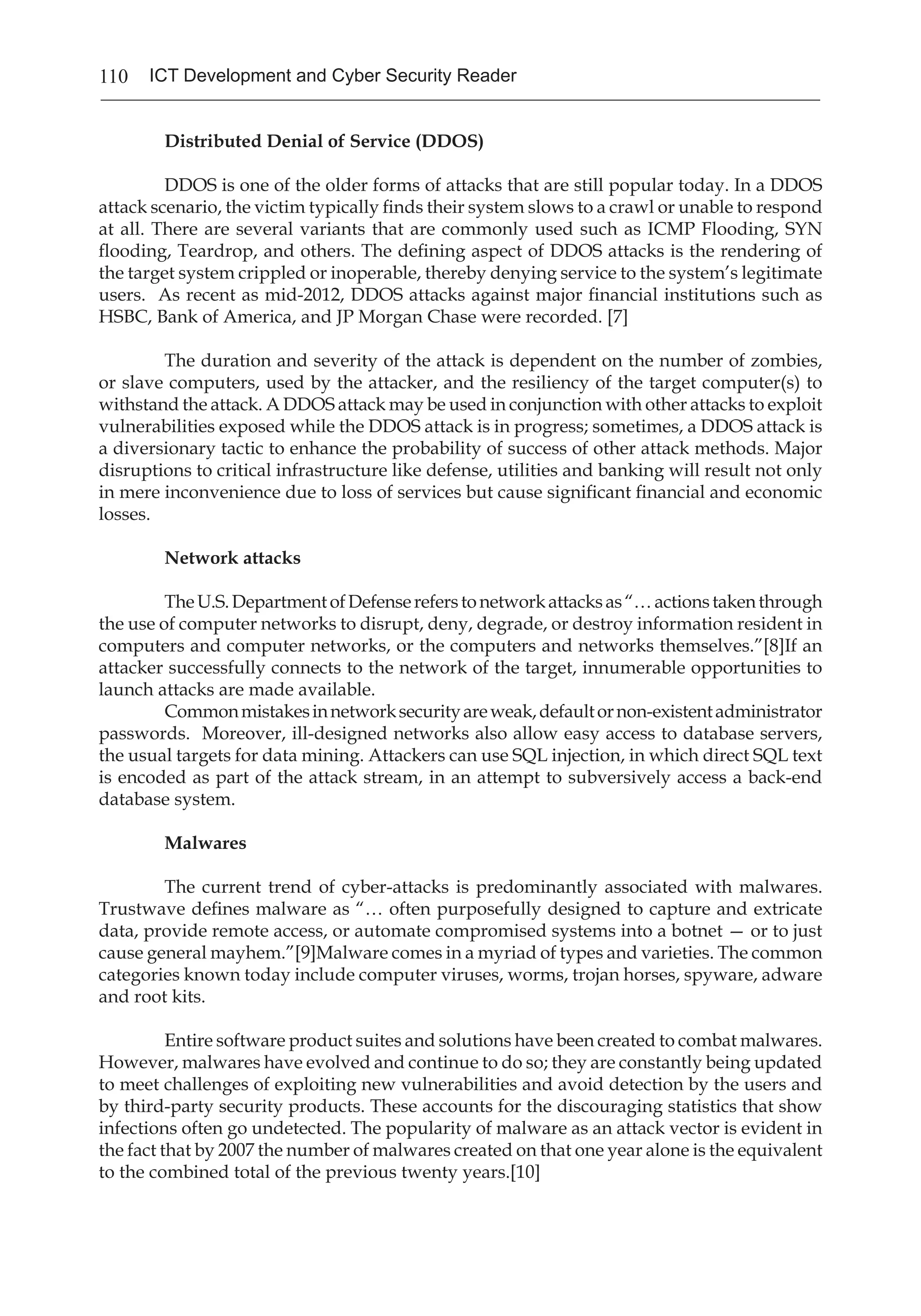 110 ICT Development and Cyber Security Reader
Distributed Denial of Service (DDOS)
	 DDOS is one of the older forms of attacks that are still popular today. In a DDOS
attack scenario, the victim typically finds their system slows to a crawl or unable to respond
at all. There are several variants that are commonly used such as ICMP Flooding, SYN
flooding, Teardrop, and others. The defining aspect of DDOS attacks is the rendering of
the target system crippled or inoperable, thereby denying service to the system’s legitimate
users. As recent as mid-2012, DDOS attacks against major financial institutions such as
HSBC, Bank of America, and JP Morgan Chase were recorded. [7]
	 The duration and severity of the attack is dependent on the number of zombies,
or slave computers, used by the attacker, and the resiliency of the target computer(s) to
withstand the attack. A DDOS attack may be used in conjunction with other attacks to exploit
vulnerabilities exposed while the DDOS attack is in progress; sometimes, a DDOS attack is
a diversionary tactic to enhance the probability of success of other attack methods. Major
disruptions to critical infrastructure like defense, utilities and banking will result not only
in mere inconvenience due to loss of services but cause significant financial and economic
losses.
Network attacks
	 TheU.S.DepartmentofDefensereferstonetworkattacksas“…actionstakenthrough
the use of computer networks to disrupt, deny, degrade, or destroy information resident in
computers and computer networks, or the computers and networks themselves.”[8]If an
attacker successfully connects to the network of the target, innumerable opportunities to
launch attacks are made available.
	 Commonmistakesinnetworksecurityareweak,defaultornon-existentadministrator
passwords. Moreover, ill-designed networks also allow easy access to database servers,
the usual targets for data mining. Attackers can use SQL injection, in which direct SQL text
is encoded as part of the attack stream, in an attempt to subversively access a back-end
database system.
Malwares
	 The current trend of cyber-attacks is predominantly associated with malwares.
Trustwave defines malware as “… often purposefully designed to capture and extricate
data, provide remote access, or automate compromised systems into a botnet — or to just
cause general mayhem.”[9]Malware comes in a myriad of types and varieties. The common
categories known today include computer viruses, worms, trojan horses, spyware, adware
and root kits.
	 Entire software product suites and solutions have been created to combat malwares.
However, malwares have evolved and continue to do so; they are constantly being updated
to meet challenges of exploiting new vulnerabilities and avoid detection by the users and
by third-party security products. These accounts for the discouraging statistics that show
infections often go undetected. The popularity of malware as an attack vector is evident in
the fact that by 2007 the number of malwares created on that one year alone is the equivalent
to the combined total of the previous twenty years.[10]
	
 