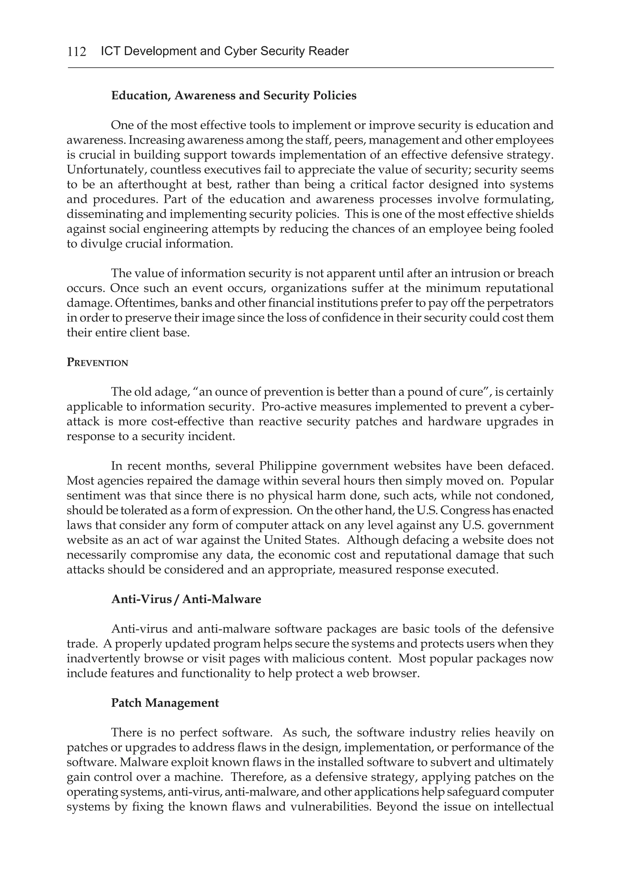 112 ICT Development and Cyber Security Reader
Education, Awareness and Security Policies
	 One of the most effective tools to implement or improve security is education and
awareness. Increasing awareness among the staff, peers, management and other employees
is crucial in building support towards implementation of an effective defensive strategy.
Unfortunately, countless executives fail to appreciate the value of security; security seems
to be an afterthought at best, rather than being a critical factor designed into systems
and procedures. Part of the education and awareness processes involve formulating,
disseminating and implementing security policies. This is one of the most effective shields
against social engineering attempts by reducing the chances of an employee being fooled
to divulge crucial information.
	 The value of information security is not apparent until after an intrusion or breach
occurs. Once such an event occurs, organizations suffer at the minimum reputational
damage. Oftentimes, banks and other financial institutions prefer to pay off the perpetrators
in order to preserve their image since the loss of confidence in their security could cost them
their entire client base.
Prevention
	 The old adage, “an ounce of prevention is better than a pound of cure”, is certainly
applicable to information security. Pro-active measures implemented to prevent a cyber-
attack is more cost-effective than reactive security patches and hardware upgrades in
response to a security incident.
	 In recent months, several Philippine government websites have been defaced.
Most agencies repaired the damage within several hours then simply moved on. Popular
sentiment was that since there is no physical harm done, such acts, while not condoned,
should be tolerated as a form of expression. On the other hand, the U.S. Congress has enacted
laws that consider any form of computer attack on any level against any U.S. government
website as an act of war against the United States. Although defacing a website does not
necessarily compromise any data, the economic cost and reputational damage that such
attacks should be considered and an appropriate, measured response executed.
Anti-Virus / Anti-Malware
	 Anti-virus and anti-malware software packages are basic tools of the defensive
trade. A properly updated program helps secure the systems and protects users when they
inadvertently browse or visit pages with malicious content. Most popular packages now
include features and functionality to help protect a web browser.
Patch Management
	 There is no perfect software. As such, the software industry relies heavily on
patches or upgrades to address flaws in the design, implementation, or performance of the
software. Malware exploit known flaws in the installed software to subvert and ultimately
gain control over a machine. Therefore, as a defensive strategy, applying patches on the
operating systems, anti-virus, anti-malware, and other applications help safeguard computer
systems by fixing the known flaws and vulnerabilities. Beyond the issue on intellectual
 