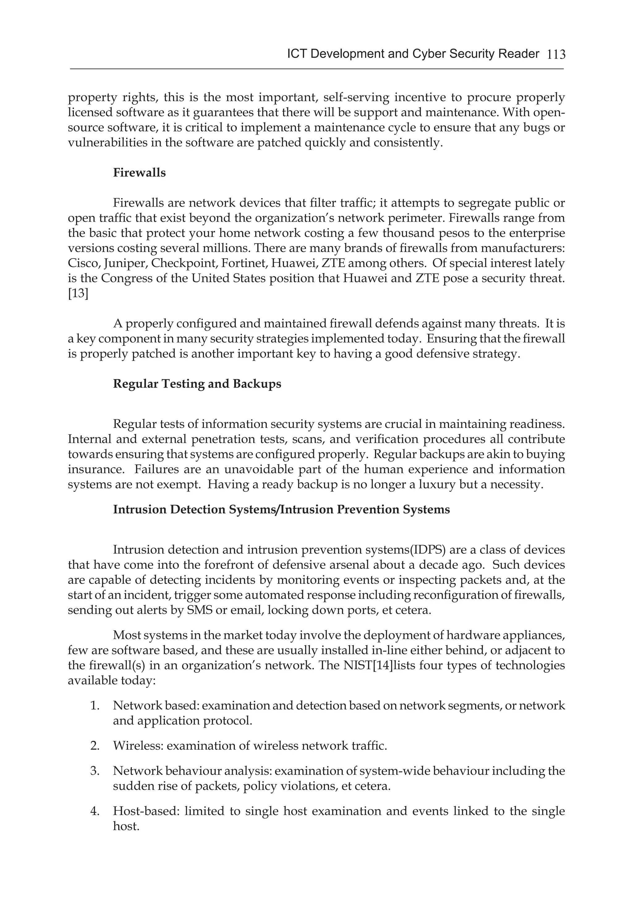 113ICT Development and Cyber Security Reader
property rights, this is the most important, self-serving incentive to procure properly
licensed software as it guarantees that there will be support and maintenance. With open-
source software, it is critical to implement a maintenance cycle to ensure that any bugs or
vulnerabilities in the software are patched quickly and consistently.
Firewalls
Firewalls are network devices that filter traffic; it attempts to segregate public or
open traffic that exist beyond the organization’s network perimeter. Firewalls range from
the basic that protect your home network costing a few thousand pesos to the enterprise
versions costing several millions. There are many brands of firewalls from manufacturers:
Cisco, Juniper, Checkpoint, Fortinet, Huawei, ZTE among others. Of special interest lately
is the Congress of the United States position that Huawei and ZTE pose a security threat.
[13]
	
	 A properly configured and maintained firewall defends against many threats. It is
a key component in many security strategies implemented today. Ensuring that the firewall
is properly patched is another important key to having a good defensive strategy.
Regular Testing and Backups
	 Regular tests of information security systems are crucial in maintaining readiness.
Internal and external penetration tests, scans, and verification procedures all contribute
towards ensuring that systems are configured properly. Regular backups are akin to buying
insurance. Failures are an unavoidable part of the human experience and information
systems are not exempt. Having a ready backup is no longer a luxury but a necessity.
Intrusion Detection Systems/Intrusion Prevention Systems
	 Intrusion detection and intrusion prevention systems(IDPS) are a class of devices
that have come into the forefront of defensive arsenal about a decade ago. Such devices
are capable of detecting incidents by monitoring events or inspecting packets and, at the
start of an incident, trigger some automated response including reconfiguration of firewalls,
sending out alerts by SMS or email, locking down ports, et cetera.
	 Most systems in the market today involve the deployment of hardware appliances,
few are software based, and these are usually installed in-line either behind, or adjacent to
the firewall(s) in an organization’s network. The NIST[14]lists four types of technologies
available today:
1.	 Network based: examination and detection based on network segments, or network
and application protocol.
2.	 Wireless: examination of wireless network traffic.
3.	 Network behaviour analysis: examination of system-wide behaviour including the
sudden rise of packets, policy violations, et cetera.
4.	 Host-based: limited to single host examination and events linked to the single
host.
 