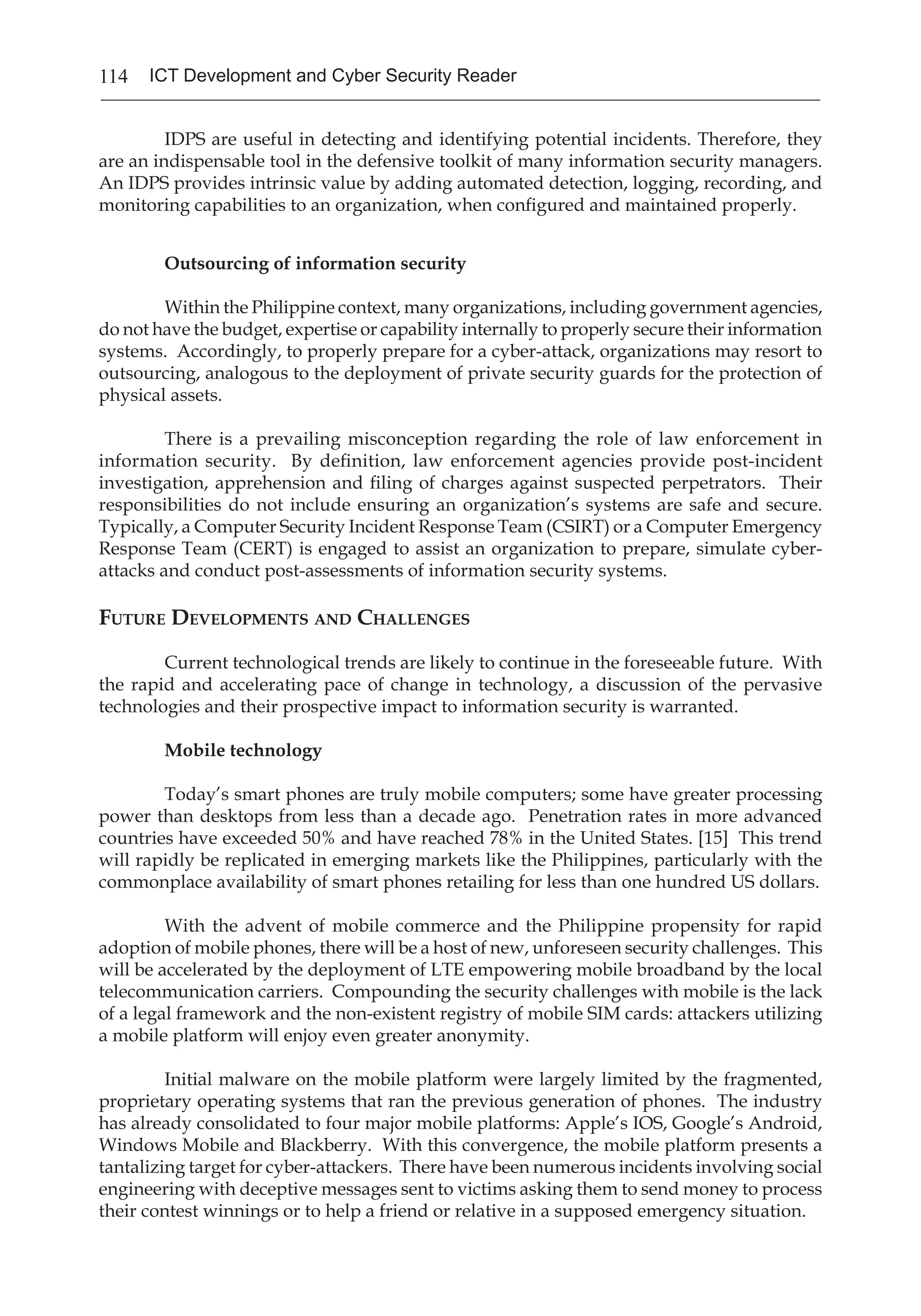 114 ICT Development and Cyber Security Reader
IDPS are useful in detecting and identifying potential incidents. Therefore, they
are an indispensable tool in the defensive toolkit of many information security managers.
An IDPS provides intrinsic value by adding automated detection, logging, recording, and
monitoring capabilities to an organization, when configured and maintained properly.
Outsourcing of information security
	 Within the Philippine context, many organizations, including government agencies,
do not have the budget, expertise or capability internally to properly secure their information
systems. Accordingly, to properly prepare for a cyber-attack, organizations may resort to
outsourcing, analogous to the deployment of private security guards for the protection of
physical assets.
	 There is a prevailing misconception regarding the role of law enforcement in
information security. By definition, law enforcement agencies provide post-incident
investigation, apprehension and filing of charges against suspected perpetrators. Their
responsibilities do not include ensuring an organization’s systems are safe and secure.
Typically, a Computer Security Incident Response Team (CSIRT) or a Computer Emergency
Response Team (CERT) is engaged to assist an organization to prepare, simulate cyber-
attacks and conduct post-assessments of information security systems.
Future Developments and Challenges
	 Current technological trends are likely to continue in the foreseeable future. With
the rapid and accelerating pace of change in technology, a discussion of the pervasive
technologies and their prospective impact to information security is warranted.
Mobile technology
	 Today’s smart phones are truly mobile computers; some have greater processing
power than desktops from less than a decade ago. Penetration rates in more advanced
countries have exceeded 50% and have reached 78% in the United States. [15] This trend
will rapidly be replicated in emerging markets like the Philippines, particularly with the
commonplace availability of smart phones retailing for less than one hundred US dollars.
	 With the advent of mobile commerce and the Philippine propensity for rapid
adoption of mobile phones, there will be a host of new, unforeseen security challenges. This
will be accelerated by the deployment of LTE empowering mobile broadband by the local
telecommunication carriers. Compounding the security challenges with mobile is the lack
of a legal framework and the non-existent registry of mobile SIM cards: attackers utilizing
a mobile platform will enjoy even greater anonymity.
	 Initial malware on the mobile platform were largely limited by the fragmented,
proprietary operating systems that ran the previous generation of phones. The industry
has already consolidated to four major mobile platforms: Apple’s IOS, Google’s Android,
Windows Mobile and Blackberry. With this convergence, the mobile platform presents a
tantalizing target for cyber-attackers. There have been numerous incidents involving social
engineering with deceptive messages sent to victims asking them to send money to process
their contest winnings or to help a friend or relative in a supposed emergency situation.
 