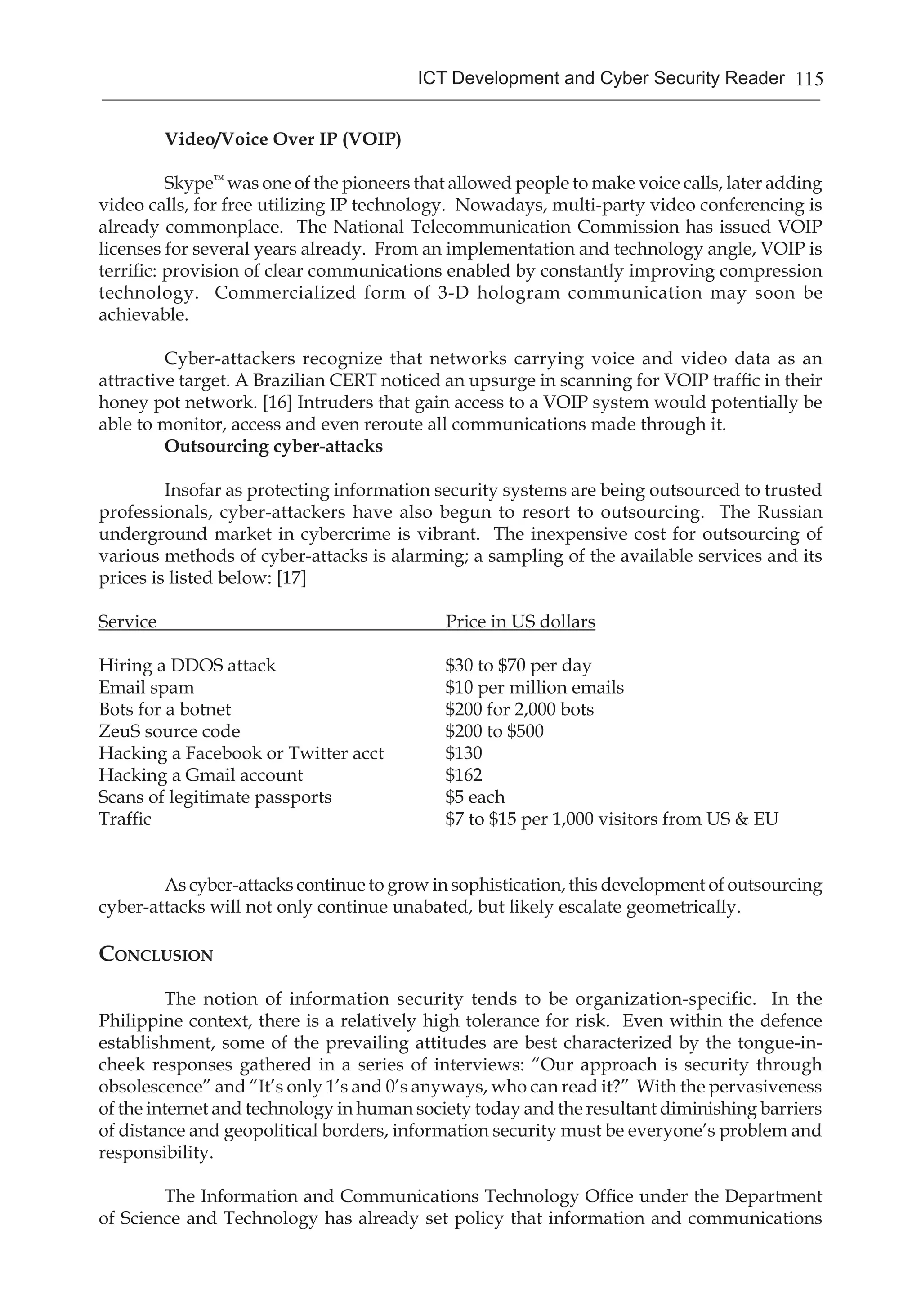 115ICT Development and Cyber Security Reader
Video/Voice Over IP (VOIP)
	 Skype™
was one of the pioneers that allowed people to make voice calls, later adding
video calls, for free utilizing IP technology. Nowadays, multi-party video conferencing is
already commonplace. The National Telecommunication Commission has issued VOIP
licenses for several years already. From an implementation and technology angle, VOIP is
terrific: provision of clear communications enabled by constantly improving compression
technology. Commercialized form of 3-D hologram communication may soon be
achievable.
	 Cyber-attackers recognize that networks carrying voice and video data as an
attractive target. A Brazilian CERT noticed an upsurge in scanning for VOIP traffic in their
honey pot network. [16] Intruders that gain access to a VOIP system would potentially be
able to monitor, access and even reroute all communications made through it.
Outsourcing cyber-attacks
	 Insofar as protecting information security systems are being outsourced to trusted
professionals, cyber-attackers have also begun to resort to outsourcing. The Russian
underground market in cybercrime is vibrant. The inexpensive cost for outsourcing of
various methods of cyber-attacks is alarming; a sampling of the available services and its
prices is listed below: [17]
Service	 Price in US dollars
Hiring a DDOS attack	 $30 to $70 per day
Email spam	 $10 per million emails
Bots for a botnet	 $200 for 2,000 bots
ZeuS source code	 $200 to $500
Hacking a Facebook or Twitter acct 	 $130
Hacking a Gmail account	 $162
Scans of legitimate passports	 $5 each
Traffic	 $7 to $15 per 1,000 visitors from US & EU
As cyber-attacks continue to grow in sophistication, this development of outsourcing
cyber-attacks will not only continue unabated, but likely escalate geometrically.
Conclusion
	 The notion of information security tends to be organization-specific. In the
Philippine context, there is a relatively high tolerance for risk. Even within the defence
establishment, some of the prevailing attitudes are best characterized by the tongue-in-
cheek responses gathered in a series of interviews: “Our approach is security through
obsolescence” and “It’s only 1’s and 0’s anyways, who can read it?” With the pervasiveness
of the internet and technology in human society today and the resultant diminishing barriers
of distance and geopolitical borders, information security must be everyone’s problem and
responsibility.
	 The Information and Communications Technology Office under the Department
of Science and Technology has already set policy that information and communications
 