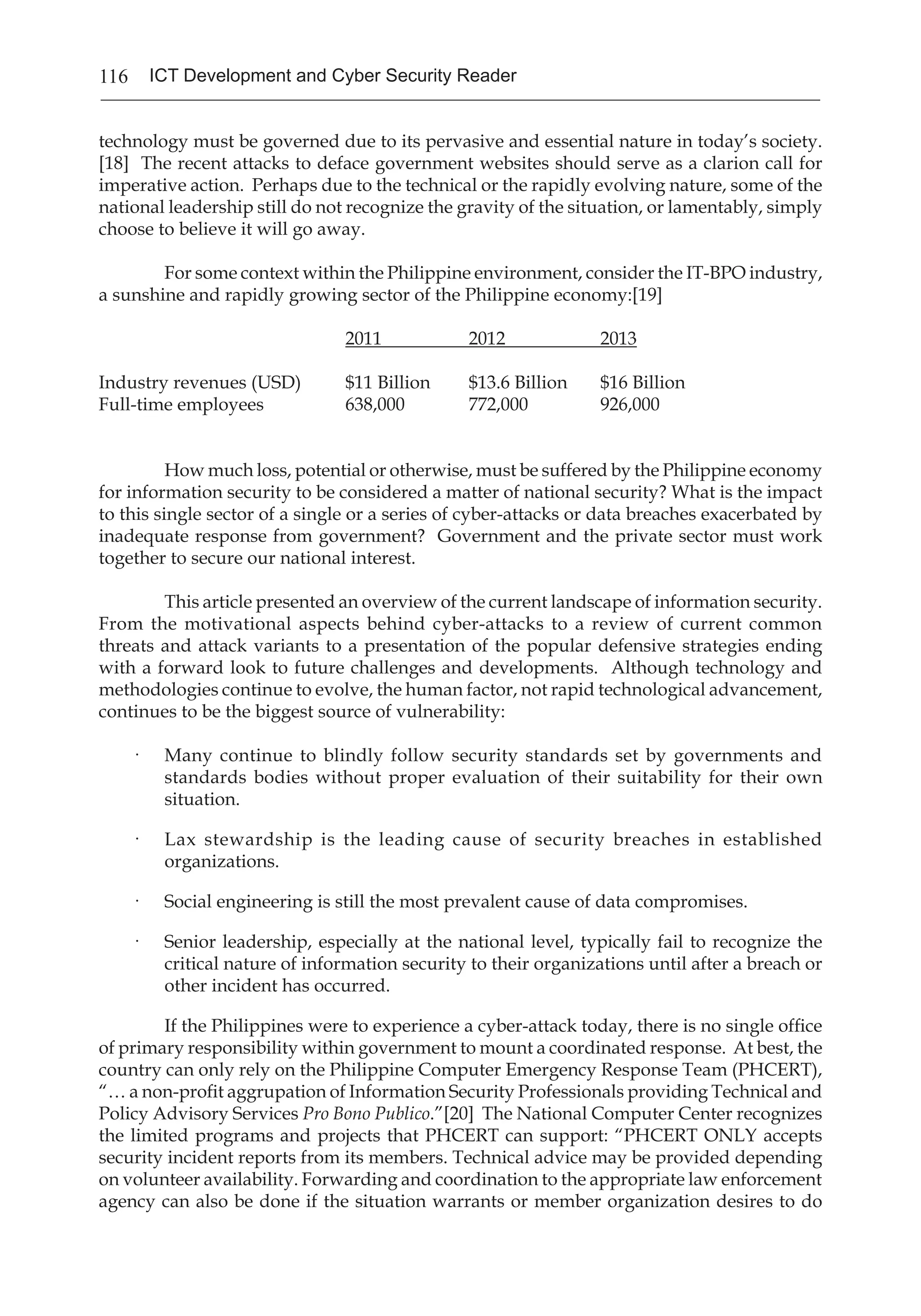 116 ICT Development and Cyber Security Reader
technology must be governed due to its pervasive and essential nature in today’s society.
[18] The recent attacks to deface government websites should serve as a clarion call for
imperative action. Perhaps due to the technical or the rapidly evolving nature, some of the
national leadership still do not recognize the gravity of the situation, or lamentably, simply
choose to believe it will go away.
	 For some context within the Philippine environment, consider the IT-BPO industry,
a sunshine and rapidly growing sector of the Philippine economy:[19]
	
	 2011	 2012	 2013
Industry revenues (USD)	 $11 Billion	 $13.6 Billion	 $16 Billion
Full-time employees	 638,000	 772,000	 926,000
How much loss, potential or otherwise, must be suffered by the Philippine economy
for information security to be considered a matter of national security? What is the impact
to this single sector of a single or a series of cyber-attacks or data breaches exacerbated by
inadequate response from government? Government and the private sector must work
together to secure our national interest.
This article presented an overview of the current landscape of information security.
From the motivational aspects behind cyber-attacks to a review of current common
threats and attack variants to a presentation of the popular defensive strategies ending
with a forward look to future challenges and developments. Although technology and
methodologies continue to evolve, the human factor, not rapid technological advancement,
continues to be the biggest source of vulnerability:
·	 Many continue to blindly follow security standards set by governments and
standards bodies without proper evaluation of their suitability for their own
situation.
·	 Lax stewardship is the leading cause of security breaches in established
organizations.
·	 Social engineering is still the most prevalent cause of data compromises.
·	 Senior leadership, especially at the national level, typically fail to recognize the
critical nature of information security to their organizations until after a breach or
other incident has occurred.
	 If the Philippines were to experience a cyber-attack today, there is no single office
of primary responsibility within government to mount a coordinated response. At best, the
country can only rely on the Philippine Computer Emergency Response Team (PHCERT),
“… a non-profit aggrupation of Information Security Professionals providing Technical and
Policy Advisory Services Pro Bono Publico.”[20] The National Computer Center recognizes
the limited programs and projects that PHCERT can support: “PHCERT ONLY accepts
security incident reports from its members. Technical advice may be provided depending
on volunteer availability. Forwarding and coordination to the appropriate law enforcement
agency can also be done if the situation warrants or member organization desires to do
 