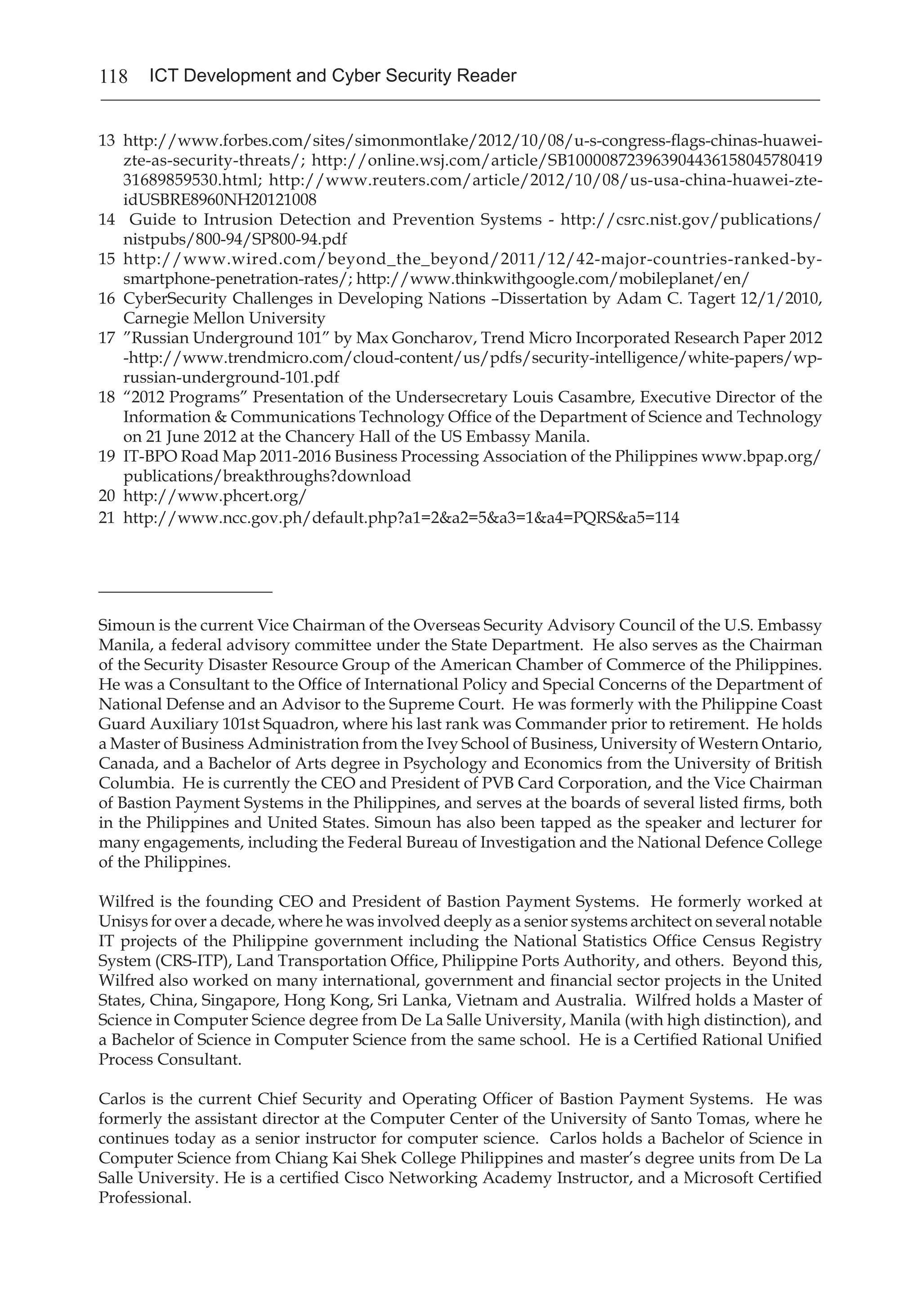118 ICT Development and Cyber Security Reader
13 	http://www.forbes.com/sites/simonmontlake/2012/10/08/u-s-congress-flags-chinas-huawei-
zte-as-security-threats/; http://online.wsj.com/article/SB100008723963904436158045780419
31689859530.html; http://www.reuters.com/article/2012/10/08/us-usa-china-huawei-zte-
idUSBRE8960NH20121008
14	 Guide to Intrusion Detection and Prevention Systems - http://csrc.nist.gov/publications/
nistpubs/800-94/SP800-94.pdf
15	 http://www.wired.com/beyond_the_beyond/2011/12/42-major-countries-ranked-by-
smartphone-penetration-rates/; http://www.thinkwithgoogle.com/mobileplanet/en/
16	 CyberSecurity Challenges in Developing Nations –Dissertation by Adam C. Tagert 12/1/2010,
Carnegie Mellon University
17	 ”Russian Underground 101” by Max Goncharov, Trend Micro Incorporated Research Paper 2012
-http://www.trendmicro.com/cloud-content/us/pdfs/security-intelligence/white-papers/wp-
russian-underground-101.pdf
18 	“2012 Programs” Presentation of the Undersecretary Louis Casambre, Executive Director of the
Information & Communications Technology Office of the Department of Science and Technology
on 21 June 2012 at the Chancery Hall of the US Embassy Manila.
19	 IT-BPO Road Map 2011-2016 Business Processing Association of the Philippines www.bpap.org/
publications/breakthroughs?download
20	 http://www.phcert.org/
21	 http://www.ncc.gov.ph/default.php?a1=2&a2=5&a3=1&a4=PQRS&a5=114
___________________
Simoun is the current Vice Chairman of the Overseas Security Advisory Council of the U.S. Embassy
Manila, a federal advisory committee under the State Department. He also serves as the Chairman
of the Security Disaster Resource Group of the American Chamber of Commerce of the Philippines.
He was a Consultant to the Office of International Policy and Special Concerns of the Department of
National Defense and an Advisor to the Supreme Court. He was formerly with the Philippine Coast
Guard Auxiliary 101st Squadron, where his last rank was Commander prior to retirement. He holds
a Master of Business Administration from the Ivey School of Business, University of Western Ontario,
Canada, and a Bachelor of Arts degree in Psychology and Economics from the University of British
Columbia. He is currently the CEO and President of PVB Card Corporation, and the Vice Chairman
of Bastion Payment Systems in the Philippines, and serves at the boards of several listed firms, both
in the Philippines and United States. Simoun has also been tapped as the speaker and lecturer for
many engagements, including the Federal Bureau of Investigation and the National Defence College
of the Philippines.
Wilfred is the founding CEO and President of Bastion Payment Systems. He formerly worked at
Unisys for over a decade, where he was involved deeply as a senior systems architect on several notable
IT projects of the Philippine government including the National Statistics Office Census Registry
System (CRS-ITP), Land Transportation Office, Philippine Ports Authority, and others. Beyond this,
Wilfred also worked on many international, government and financial sector projects in the United
States, China, Singapore, Hong Kong, Sri Lanka, Vietnam and Australia. Wilfred holds a Master of
Science in Computer Science degree from De La Salle University, Manila (with high distinction), and
a Bachelor of Science in Computer Science from the same school. He is a Certified Rational Unified
Process Consultant.
Carlos is the current Chief Security and Operating Officer of Bastion Payment Systems. He was
formerly the assistant director at the Computer Center of the University of Santo Tomas, where he
continues today as a senior instructor for computer science. Carlos holds a Bachelor of Science in
Computer Science from Chiang Kai Shek College Philippines and master’s degree units from De La
Salle University. He is a certified Cisco Networking Academy Instructor, and a Microsoft Certified
Professional.
 