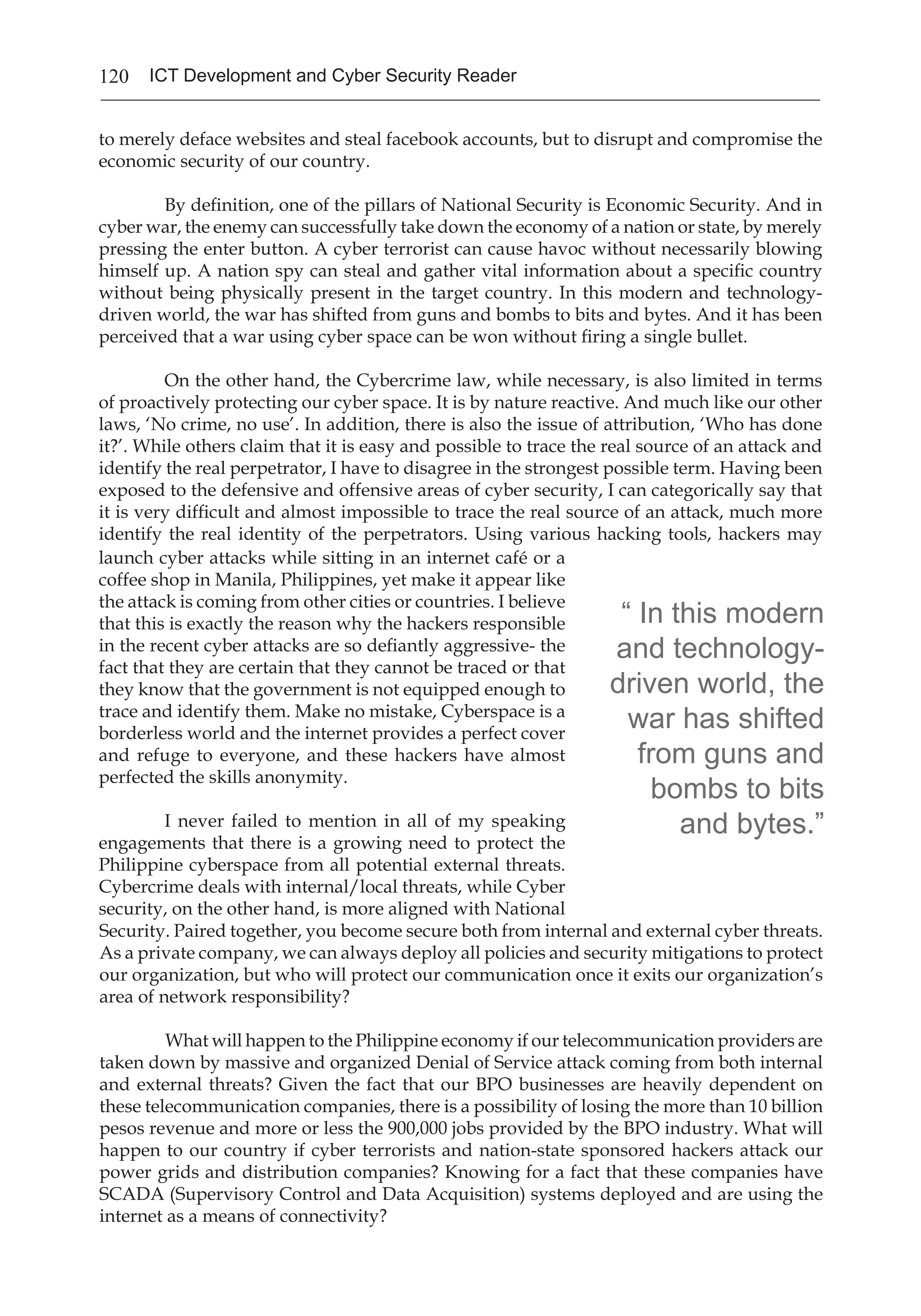 120 ICT Development and Cyber Security Reader
Goods and Sevices Advertised on Underground Economy Servers*
2009 2008 2009 2008 Range of Prices
1 1 Credit card information 19% 32% $0.85–$30
2 2 Bank account credentials 19% 19% $15–$850
3 3 Email accounts 7% 5% $1–$20
4 4 Email addresses 7% 5% $1.70/MB–$15/MB
5 9 Shell scripts 6% 3% $2–$5
6 6 Full identities 5% 4% $0.70–$20
7 13 Credit card dumps 5% 2% $4–$150
8 7 Mailers 4% 3% $4–$10
9 8 Cash-out services 4% 3% $0–$600 plus 50%–60%
10 12 Website administration credentials 4% 3% $2–$30
Overall Rank Percentage
Item
Goods and Sevices Advertised on Underground Economy Servers*
2009 2008 2009 2008 Range of Prices
1 1 Credit card information 19% 32% $0.85–$30
2 2 Bank account credentials 19% 19% $15–$850
3 3 Email accounts 7% 5% $1–$20
4 4 Email addresses 7% 5% $1.70/MB–$15/MB
5 9 Shell scripts 6% 3% $2–$5
6 6 Full identities 5% 4% $0.70–$20
7 13 Credit card dumps 5% 2% $4–$150
8 7 Mailers 4% 3% $4–$10
9 8 Cash-out services 4% 3% $0–$600 plus 50%–60%
10 12 Website administration credentials 4% 3% $2–$30
Overall Rank Percentage
Item
to merely deface websites and steal facebook accounts, but to disrupt and compromise the
economic security of our country.
By definition, one of the pillars of National Security is Economic Security. And in
cyber war, the enemy can successfully take down the economy of a nation or state, by merely
pressing the enter button. A cyber terrorist can cause havoc without necessarily blowing
himself up. A nation spy can steal and gather vital information about a specific country
without being physically present in the target country. In this modern and technology-
driven world, the war has shifted from guns and bombs to bits and bytes. And it has been
perceived that a war using cyber space can be won without firing a single bullet.
On the other hand, the Cybercrime law, while necessary, is also limited in terms
of proactively protecting our cyber space. It is by nature reactive. And much like our other
laws, ‘No crime, no use’. In addition, there is also the issue of attribution, ‘Who has done
it?’. While others claim that it is easy and possible to trace the real source of an attack and
identify the real perpetrator, I have to disagree in the strongest possible term. Having been
exposed to the defensive and offensive areas of cyber security, I can categorically say that
it is very difficult and almost impossible to trace the real source of an attack, much more
identify the real identity of the perpetrators. Using various hacking tools, hackers may
“ In this modern
and technology-
driven world, the
war has shifted
from guns and
bombs to bits
and bytes.”
launch cyber attacks while sitting in an internet café or a
coffee shop in Manila, Philippines, yet make it appear like
the attack is coming from other cities or countries. I believe
that this is exactly the reason why the hackers responsible
in the recent cyber attacks are so defiantly aggressive- the
fact that they are certain that they cannot be traced or that
they know that the government is not equipped enough to
trace and identify them. Make no mistake, Cyberspace is a
borderless world and the internet provides a perfect cover
and refuge to everyone, and these hackers have almost
perfected the skills anonymity.
I never failed to mention in all of my speaking
engagements that there is a growing need to protect the
Philippine cyberspace from all potential external threats.
Cybercrime deals with internal/local threats, while Cyber
security, on the other hand, is more aligned with National
Security. Paired together, you become secure both from internal and external cyber threats.
As a private company, we can always deploy all policies and security mitigations to protect
our organization, but who will protect our communication once it exits our organization’s
area of network responsibility?
What will happen to the Philippine economy if our telecommunication providers are
taken down by massive and organized Denial of Service attack coming from both internal
and external threats? Given the fact that our BPO businesses are heavily dependent on
these telecommunication companies, there is a possibility of losing the more than 10 billion
pesos revenue and more or less the 900,000 jobs provided by the BPO industry. What will
happen to our country if cyber terrorists and nation-state sponsored hackers attack our
power grids and distribution companies? Knowing for a fact that these companies have
SCADA (Supervisory Control and Data Acquisition) systems deployed and are using the
internet as a means of connectivity?
 