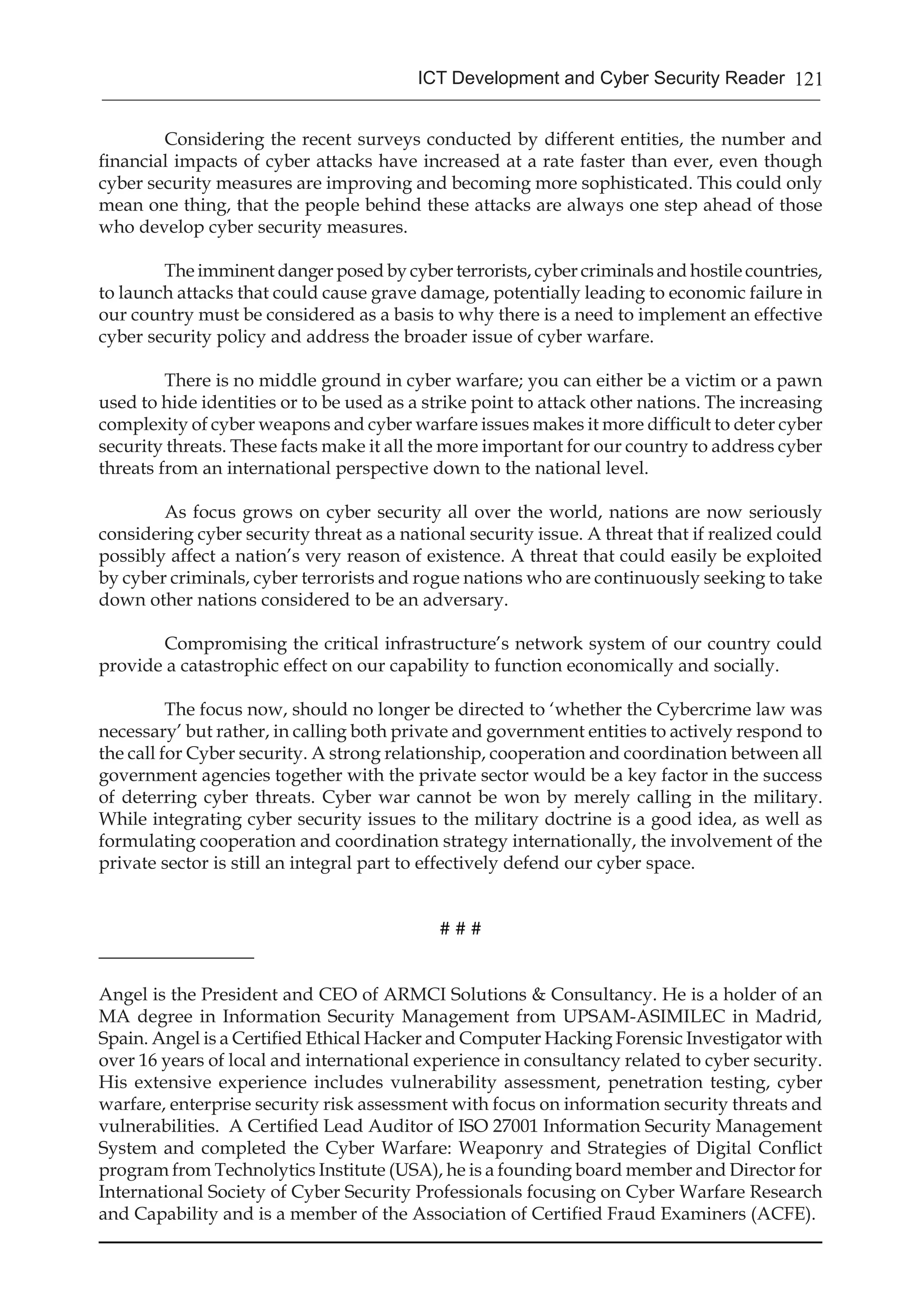 121ICT Development and Cyber Security Reader
Considering the recent surveys conducted by different entities, the number and
financial impacts of cyber attacks have increased at a rate faster than ever, even though
cyber security measures are improving and becoming more sophisticated. This could only
mean one thing, that the people behind these attacks are always one step ahead of those
who develop cyber security measures.
The imminent danger posed by cyber terrorists, cyber criminals and hostile countries,
to launch attacks that could cause grave damage, potentially leading to economic failure in
our country must be considered as a basis to why there is a need to implement an effective
cyber security policy and address the broader issue of cyber warfare.
There is no middle ground in cyber warfare; you can either be a victim or a pawn
used to hide identities or to be used as a strike point to attack other nations. The increasing
complexity of cyber weapons and cyber warfare issues makes it more difficult to deter cyber
security threats. These facts make it all the more important for our country to address cyber
threats from an international perspective down to the national level.
As focus grows on cyber security all over the world, nations are now seriously
considering cyber security threat as a national security issue. A threat that if realized could
possibly affect a nation’s very reason of existence. A threat that could easily be exploited
by cyber criminals, cyber terrorists and rogue nations who are continuously seeking to take
down other nations considered to be an adversary.
Compromising the critical infrastructure’s network system of our country could
provide a catastrophic effect on our capability to function economically and socially.
The focus now, should no longer be directed to ‘whether the Cybercrime law was
necessary’ but rather, in calling both private and government entities to actively respond to
the call for Cyber security. A strong relationship, cooperation and coordination between all
government agencies together with the private sector would be a key factor in the success
of deterring cyber threats. Cyber war cannot be won by merely calling in the military.
While integrating cyber security issues to the military doctrine is a good idea, as well as
formulating cooperation and coordination strategy internationally, the involvement of the
private sector is still an integral part to effectively defend our cyber space.
# # #
_________________
Angel is the President and CEO of ARMCI Solutions & Consultancy. He is a holder of an
MA degree in Information Security Management from UPSAM-ASIMILEC in Madrid,
Spain. Angel is a Certified Ethical Hacker and Computer Hacking Forensic Investigator with
over 16 years of local and international experience in consultancy related to cyber security.
His extensive experience includes vulnerability assessment, penetration testing, cyber
warfare, enterprise security risk assessment with focus on information security threats and
vulnerabilities. A Certified Lead Auditor of ISO 27001 Information Security Management
System and completed the Cyber Warfare: Weaponry and Strategies of Digital Conflict
program from Technolytics Institute (USA), he is a founding board member and Director for
International Society of Cyber Security Professionals focusing on Cyber Warfare Research
and Capability and is a member of the Association of Certified Fraud Examiners (ACFE). 	
											
 