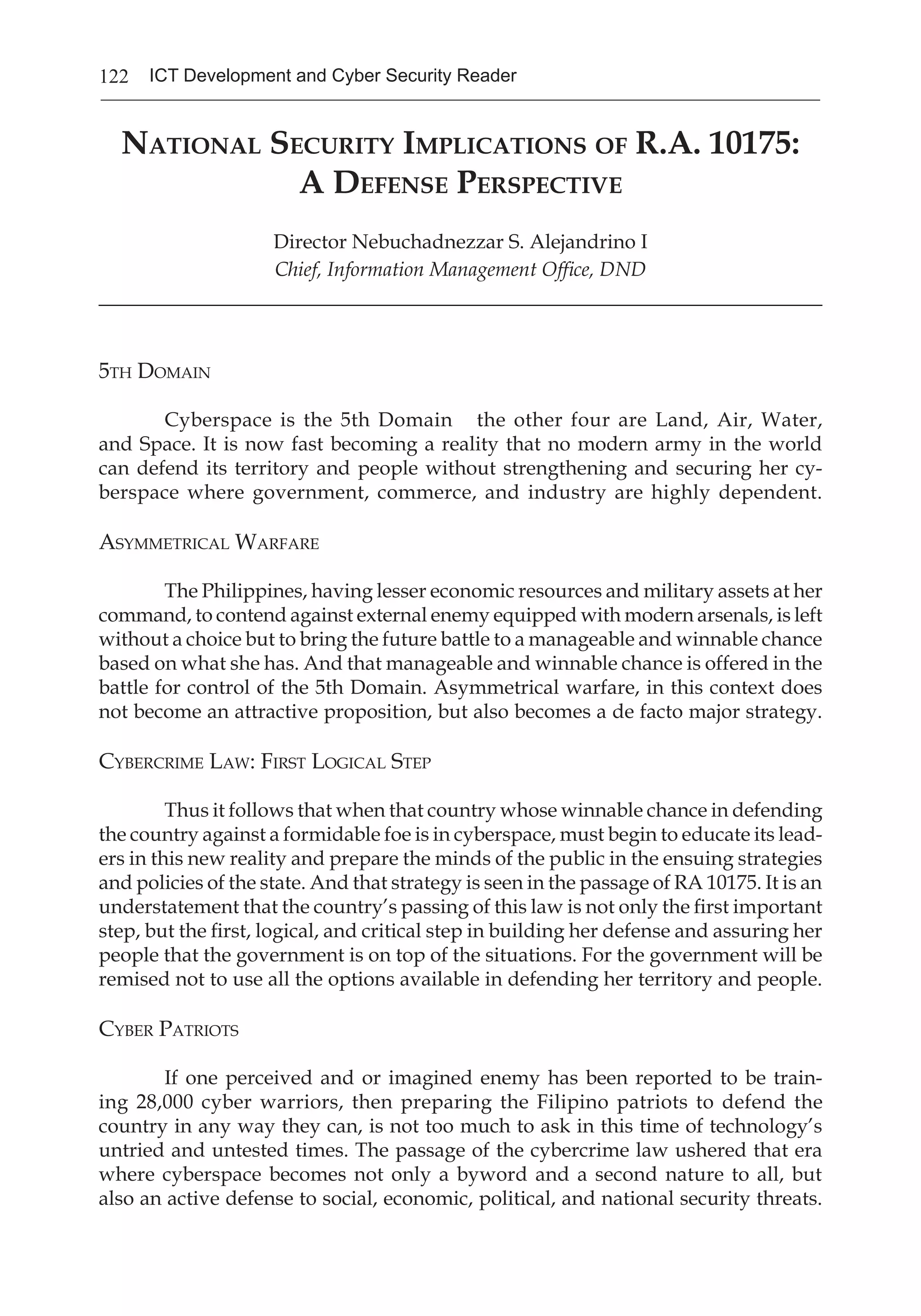 122 ICT Development and Cyber Security Reader
National Security Implications of R.A. 10175:
A Defense Perspective
Director Nebuchadnezzar S. Alejandrino I
Chief, Information Management Office, DND
________________________________________________________________________
5th Domain
	 Cyberspace is the 5th Domain the other four are Land, Air, Water,
and Space. It is now fast becoming a reality that no modern army in the world
can defend its territory and people without strengthening and securing her cy-
berspace where government, commerce, and industry are highly dependent.
Asymmetrical Warfare
	 The Philippines, having lesser economic resources and military assets at her
command, to contend against external enemy equipped with modern arsenals, is left
without a choice but to bring the future battle to a manageable and winnable chance
based on what she has. And that manageable and winnable chance is offered in the
battle for control of the 5th Domain. Asymmetrical warfare, in this context does
not become an attractive proposition, but also becomes a de facto major strategy.
Cybercrime Law: First Logical Step
	 Thus it follows that when that country whose winnable chance in defending
the country against a formidable foe is in cyberspace, must begin to educate its lead-
ers in this new reality and prepare the minds of the public in the ensuing strategies
and policies of the state. And that strategy is seen in the passage of RA 10175. It is an
understatement that the country’s passing of this law is not only the first important
step, but the first, logical, and critical step in building her defense and assuring her
people that the government is on top of the situations. For the government will be
remised not to use all the options available in defending her territory and people.
Cyber Patriots
	 If one perceived and or imagined enemy has been reported to be train-
ing 28,000 cyber warriors, then preparing the Filipino patriots to defend the
country in any way they can, is not too much to ask in this time of technology’s
untried and untested times. The passage of the cybercrime law ushered that era
where cyberspace becomes not only a byword and a second nature to all, but
also an active defense to social, economic, political, and national security threats.
 