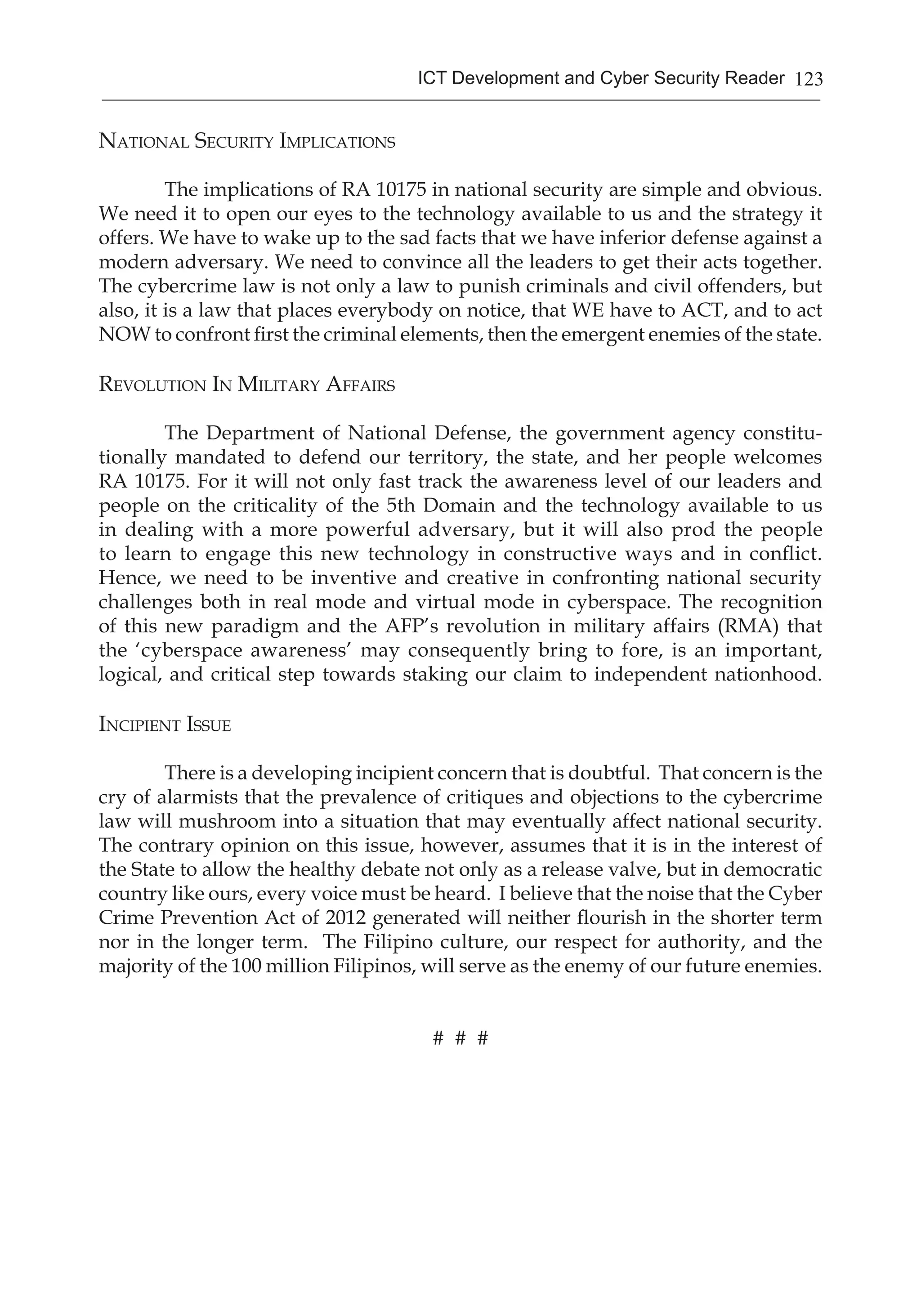 123ICT Development and Cyber Security Reader
National Security Implications
	 The implications of RA 10175 in national security are simple and obvious.
We need it to open our eyes to the technology available to us and the strategy it
offers. We have to wake up to the sad facts that we have inferior defense against a
modern adversary. We need to convince all the leaders to get their acts together.
The cybercrime law is not only a law to punish criminals and civil offenders, but
also, it is a law that places everybody on notice, that WE have to ACT, and to act
NOW to confront first the criminal elements, then the emergent enemies of the state.
Revolution In Military Affairs
	 The Department of National Defense, the government agency constitu-
tionally mandated to defend our territory, the state, and her people welcomes
RA 10175. For it will not only fast track the awareness level of our leaders and
people on the criticality of the 5th Domain and the technology available to us
in dealing with a more powerful adversary, but it will also prod the people
to learn to engage this new technology in constructive ways and in conflict.
Hence, we need to be inventive and creative in confronting national security
challenges both in real mode and virtual mode in cyberspace. The recognition
of this new paradigm and the AFP’s revolution in military affairs (RMA) that
the ‘cyberspace awareness’ may consequently bring to fore, is an important,
logical, and critical step towards staking our claim to independent nationhood.
Incipient Issue
	 There is a developing incipient concern that is doubtful. That concern is the
cry of alarmists that the prevalence of critiques and objections to the cybercrime
law will mushroom into a situation that may eventually affect national security.
The contrary opinion on this issue, however, assumes that it is in the interest of
the State to allow the healthy debate not only as a release valve, but in democratic
country like ours, every voice must be heard. I believe that the noise that the Cyber
Crime Prevention Act of 2012 generated will neither flourish in the shorter term
nor in the longer term. The Filipino culture, our respect for authority, and the
majority of the 100 million Filipinos, will serve as the enemy of our future enemies.
# # #
 