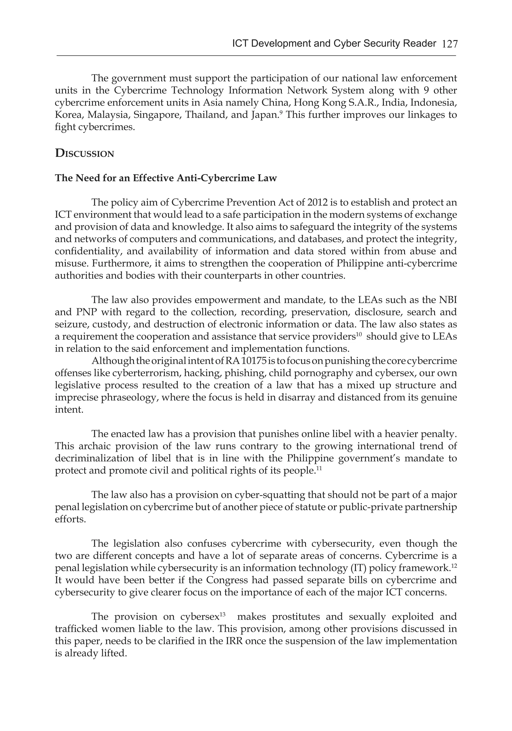 127ICT Development and Cyber Security Reader
	 The government must support the participation of our national law enforcement
units in the Cybercrime Technology Information Network System along with 9 other
cybercrime enforcement units in Asia namely China, Hong Kong S.A.R., India, Indonesia,
Korea, Malaysia, Singapore, Thailand, and Japan.9
This further improves our linkages to
fight cybercrimes.
Discussion
The Need for an Effective Anti-Cybercrime Law
	 The policy aim of Cybercrime Prevention Act of 2012 is to establish and protect an
ICT environment that would lead to a safe participation in the modern systems of exchange
and provision of data and knowledge. It also aims to safeguard the integrity of the systems
and networks of computers and communications, and databases, and protect the integrity,
confidentiality, and availability of information and data stored within from abuse and
misuse. Furthermore, it aims to strengthen the cooperation of Philippine anti-cybercrime
authorities and bodies with their counterparts in other countries.
	 The law also provides empowerment and mandate, to the LEAs such as the NBI
and PNP with regard to the collection, recording, preservation, disclosure, search and
seizure, custody, and destruction of electronic information or data. The law also states as
a requirement the cooperation and assistance that service providers10
should give to LEAs
in relation to the said enforcement and implementation functions. 	
	 AlthoughtheoriginalintentofRA10175istofocusonpunishingthecorecybercrime
offenses like cyberterrorism, hacking, phishing, child pornography and cybersex, our own
legislative process resulted to the creation of a law that has a mixed up structure and
imprecise phraseology, where the focus is held in disarray and distanced from its genuine
intent.
	 The enacted law has a provision that punishes online libel with a heavier penalty.
This archaic provision of the law runs contrary to the growing international trend of
decriminalization of libel that is in line with the Philippine government’s mandate to
protect and promote civil and political rights of its people.11
	 The law also has a provision on cyber-squatting that should not be part of a major
penal legislation on cybercrime but of another piece of statute or public-private partnership
efforts.
	 The legislation also confuses cybercrime with cybersecurity, even though the
two are different concepts and have a lot of separate areas of concerns. Cybercrime is a
penal legislation while cybersecurity is an information technology (IT) policy framework.12
It would have been better if the Congress had passed separate bills on cybercrime and
cybersecurity to give clearer focus on the importance of each of the major ICT concerns.
	 The provision on cybersex13
makes prostitutes and sexually exploited and
trafficked women liable to the law. This provision, among other provisions discussed in
this paper, needs to be clarified in the IRR once the suspension of the law implementation
is already lifted. 	
 