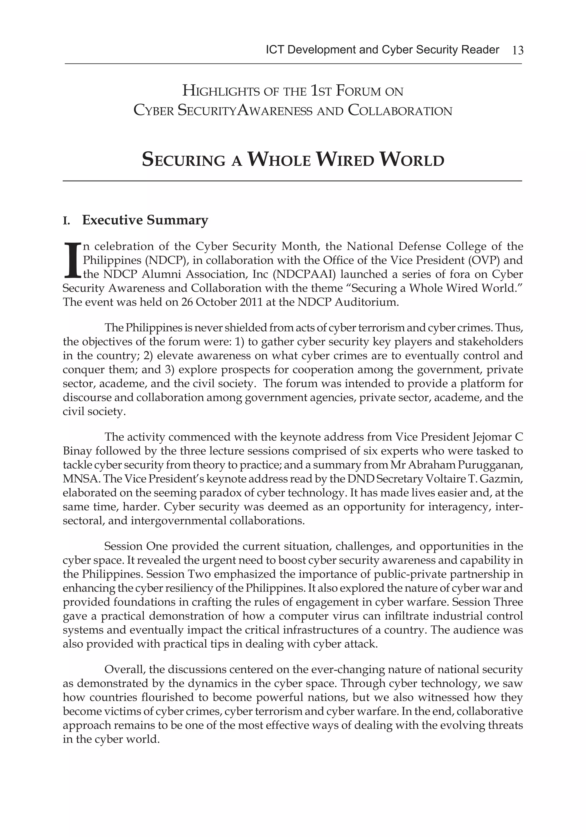13ICT Development and Cyber Security Reader
Highlights of the 1st Forum on
Cyber SecurityAwareness and Collaboration
Securing a Whole Wired World
_______________________________________________________________________________
I. Executive Summary
I
n celebration of the Cyber Security Month, the National Defense College of the
Philippines (NDCP), in collaboration with the Office of the Vice President (OVP) and
the NDCP Alumni Association, Inc (NDCPAAI) launched a series of fora on Cyber
Security Awareness and Collaboration with the theme “Securing a Whole Wired World.”
The event was held on 26 October 2011 at the NDCP Auditorium.
The Philippines is never shielded from acts of cyber terrorism and cyber crimes. Thus,
the objectives of the forum were: 1) to gather cyber security key players and stakeholders
in the country; 2) elevate awareness on what cyber crimes are to eventually control and
conquer them; and 3) explore prospects for cooperation among the government, private
sector, academe, and the civil society. The forum was intended to provide a platform for
discourse and collaboration among government agencies, private sector, academe, and the
civil society.
The activity commenced with the keynote address from Vice President Jejomar C
Binay followed by the three lecture sessions comprised of six experts who were tasked to
tackle cyber security from theory to practice; and a summary from Mr Abraham Purugganan,
MNSA. The Vice President’s keynote address read by the DND Secretary Voltaire T. Gazmin,
elaborated on the seeming paradox of cyber technology. It has made lives easier and, at the
same time, harder. Cyber security was deemed as an opportunity for interagency, inter-
sectoral, and intergovernmental collaborations.
Session One provided the current situation, challenges, and opportunities in the
cyber space. It revealed the urgent need to boost cyber security awareness and capability in
the Philippines. Session Two emphasized the importance of public-private partnership in
enhancing the cyber resiliency of the Philippines. It also explored the nature of cyber war and
provided foundations in crafting the rules of engagement in cyber warfare. Session Three
gave a practical demonstration of how a computer virus can infiltrate industrial control
systems and eventually impact the critical infrastructures of a country. The audience was
also provided with practical tips in dealing with cyber attack.
Overall, the discussions centered on the ever-changing nature of national security
as demonstrated by the dynamics in the cyber space. Through cyber technology, we saw
how countries flourished to become powerful nations, but we also witnessed how they
become victims of cyber crimes, cyber terrorism and cyber warfare. In the end, collaborative
approach remains to be one of the most effective ways of dealing with the evolving threats
in the cyber world.
 