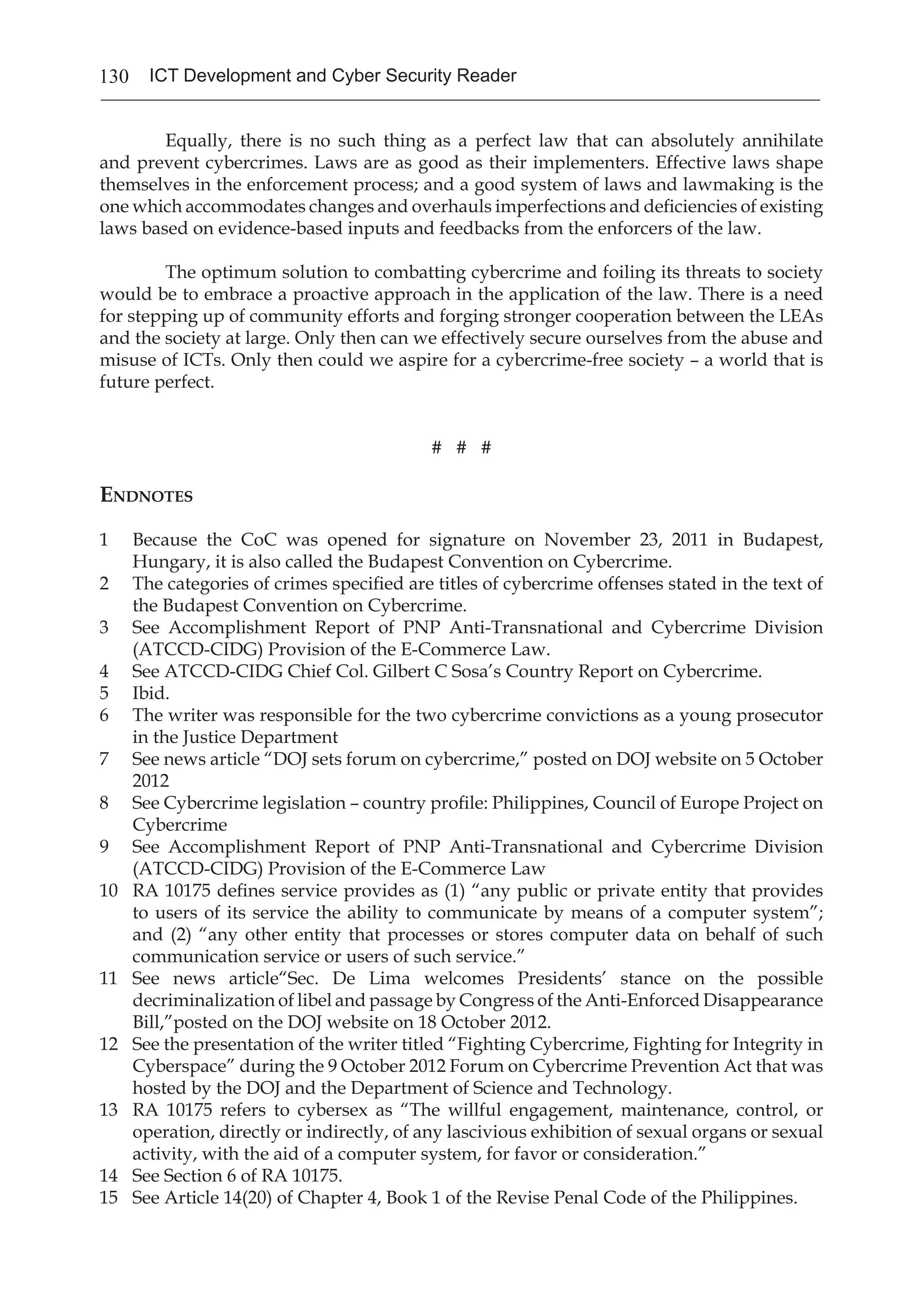 130 ICT Development and Cyber Security Reader
	 Equally, there is no such thing as a perfect law that can absolutely annihilate
and prevent cybercrimes. Laws are as good as their implementers. Effective laws shape
themselves in the enforcement process; and a good system of laws and lawmaking is the
one which accommodates changes and overhauls imperfections and deficiencies of existing
laws based on evidence-based inputs and feedbacks from the enforcers of the law.
	 The optimum solution to combatting cybercrime and foiling its threats to society
would be to embrace a proactive approach in the application of the law. There is a need
for stepping up of community efforts and forging stronger cooperation between the LEAs
and the society at large. Only then can we effectively secure ourselves from the abuse and
misuse of ICTs. Only then could we aspire for a cybercrime-free society – a world that is
future perfect. 	
# # #
Endnotes
1 	 Because the CoC was opened for signature on November 23, 2011 in Budapest,
Hungary, it is also called the Budapest Convention on Cybercrime.
2 	 The categories of crimes specified are titles of cybercrime offenses stated in the text of
the Budapest Convention on Cybercrime.
3 	 See Accomplishment Report of PNP Anti-Transnational and Cybercrime Division
(ATCCD-CIDG) Provision of the E-Commerce Law.
4 	 See ATCCD-CIDG Chief Col. Gilbert C Sosa’s Country Report on Cybercrime.
5 	 Ibid.
6 	 The writer was responsible for the two cybercrime convictions as a young prosecutor
in the Justice Department
7 	 See news article “DOJ sets forum on cybercrime,” posted on DOJ website on 5 October
2012
8 	 See Cybercrime legislation – country profile: Philippines, Council of Europe Project on
Cybercrime
9 	 See Accomplishment Report of PNP Anti-Transnational and Cybercrime Division
(ATCCD-CIDG) Provision of the E-Commerce Law
10 	 RA 10175 defines service provides as (1) “any public or private entity that provides
to users of its service the ability to communicate by means of a computer system”;
and (2) “any other entity that processes or stores computer data on behalf of such
communication service or users of such service.”
11 	 See news article“Sec. De Lima welcomes Presidents’ stance on the possible
decriminalization of libel and passage by Congress of the Anti-Enforced Disappearance
Bill,”posted on the DOJ website on 18 October 2012.
12 	 See the presentation of the writer titled “Fighting Cybercrime, Fighting for Integrity in
Cyberspace” during the 9 October 2012 Forum on Cybercrime Prevention Act that was
hosted by the DOJ and the Department of Science and Technology.
13 	 RA 10175 refers to cybersex as “The willful engagement, maintenance, control, or
operation, directly or indirectly, of any lascivious exhibition of sexual organs or sexual
activity, with the aid of a computer system, for favor or consideration.”
14	 See Section 6 of RA 10175.
15	 See Article 14(20) of Chapter 4, Book 1 of the Revise Penal Code of the Philippines.
 