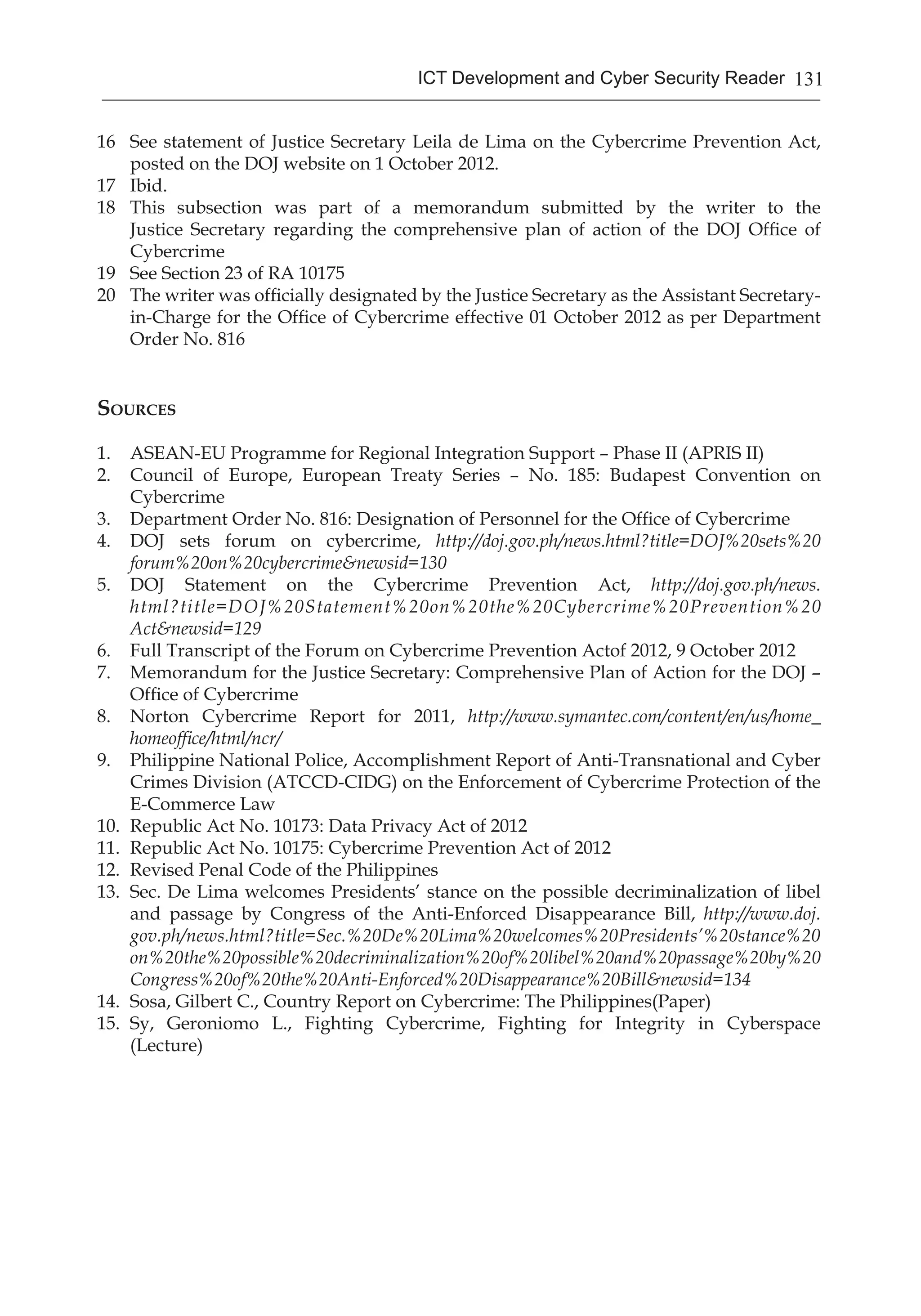 131ICT Development and Cyber Security Reader
16	 See statement of Justice Secretary Leila de Lima on the Cybercrime Prevention Act,
posted on the DOJ website on 1 October 2012.	
17	 Ibid.	
18	 This subsection was part of a memorandum submitted by the writer to the
Justice Secretary regarding the comprehensive plan of action of the DOJ Office of
Cybercrime
19	 See Section 23 of RA 10175
20	 The writer was officially designated by the Justice Secretary as the Assistant Secretary-
in-Charge for the Office of Cybercrime effective 01 October 2012 as per Department
Order No. 816
Sources
1.	 ASEAN-EU Programme for Regional Integration Support – Phase II (APRIS II)
2.	 Council of Europe, European Treaty Series – No. 185: Budapest Convention on
Cybercrime	
3.	 Department Order No. 816: Designation of Personnel for the Office of Cybercrime
4.	 DOJ sets forum on cybercrime, http://doj.gov.ph/news.html?title=DOJ%20sets%20
forum%20on%20cybercrime&newsid=130
5.	 DOJ Statement on the Cybercrime Prevention Act, http://doj.gov.ph/news.
html?title=DOJ%20Statement%20on%20the%20Cybercrime%20Prevention%20
Act&newsid=129
6.	 Full Transcript of the Forum on Cybercrime Prevention Actof 2012, 9 October 2012
7.	 Memorandum for the Justice Secretary: Comprehensive Plan of Action for the DOJ –
Office of Cybercrime
8.	 Norton Cybercrime Report for 2011, http://www.symantec.com/content/en/us/home_
homeoffice/html/ncr/
9.	 Philippine National Police, Accomplishment Report of Anti-Transnational and Cyber
Crimes Division (ATCCD-CIDG) on the Enforcement of Cybercrime Protection of the
E-Commerce Law
10.	 Republic Act No. 10173: Data Privacy Act of 2012
11.	 Republic Act No. 10175: Cybercrime Prevention Act of 2012
12.	 Revised Penal Code of the Philippines
13.	 Sec. De Lima welcomes Presidents’ stance on the possible decriminalization of libel
and passage by Congress of the Anti-Enforced Disappearance Bill, http://www.doj.
gov.ph/news.html?title=Sec.%20De%20Lima%20welcomes%20Presidents’%20stance%20
on%20the%20possible%20decriminalization%20of%20libel%20and%20passage%20by%20
Congress%20of%20the%20Anti-Enforced%20Disappearance%20Bill&newsid=134
14.	 Sosa, Gilbert C., Country Report on Cybercrime: The Philippines(Paper)
15.	 Sy, Geroniomo L., Fighting Cybercrime, Fighting for Integrity in Cyberspace
(Lecture)
 